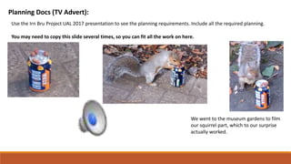 Planning Docs (TV Advert):
Use the Irn Bru Project UAL 2017 presentation to see the planning requirements. Include all the required planning.
You may need to copy this slide several times, so you can fit all the work on here.
We went to the museum gardens to film
our squirrel part, which to our surprise
actually worked.
 