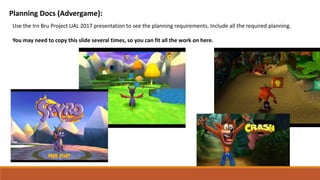 Planning Docs (Advergame):
Use the Irn Bru Project UAL 2017 presentation to see the planning requirements. Include all the required planning.
You may need to copy this slide several times, so you can fit all the work on here.
 