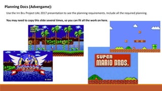 Planning Docs (Advergame):
Use the Irn Bru Project UAL 2017 presentation to see the planning requirements. Include all the required planning.
You may need to copy this slide several times, so you can fit all the work on here.
 