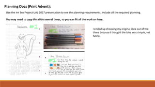 Planning Docs (Print Advert):
Use the Irn Bru Project UAL 2017 presentation to see the planning requirements. Include all the required planning.
You may need to copy this slide several times, so you can fit all the work on here.
I ended up choosing my original idea out of the
three because I thought the idea was simple, yet
funny.
 