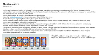 Client research:
Client: Irn-Bru
Irn-Bru was first launched in 1901, by McCowan’s, this company was originally a water business created by a man called Andrew McCowan. His wife
attempted to create more money by selling toffee from her house window in Stenhousemuir. The sales of the toffee became more popular an successful than
the lemonade and soon became the family income.
Irn-Bru is described to be Scotland's other national drink, after whiskey.
According to http://metro.co.uk Irn-Bru is ranked as one of the UK’s top fizzy drinks.
Due to the company originating from scotland, the majority of sales occur there.
Irn-Bru has hade scotland the only country in the world where coca-cola or another product made by the same brad is not the top selling fizzy drink.
Irn-Bru was originally going to be called “strachans Brew”.
The name was originally supposed to be Iron Brew but proposed branding laws forced Barr’s in July 1946 to alter the name as the drink is not actually
brewed. The new ‘Irn-Bru’ trademark was first registered on Thursday 18th July 1946.
The recipe for IRN-BRU is known by only three people in the world - former Chairman Robin Barr, his daughter Company Secretary and Legal Affairs Manager
Julie Barr; and one other A.G.Barr p.l.c board director whose identity remains confidential.
The secret recipe has been passed down from one generation of the Barr family to another since 1901 when BARR'S IRON BREW (as it was then) was
launched by Robert Barr and his son Andrew Greig Barr.
In May 2007, A.G Barr re-designed the Irn-Bru Can and Bottle Logos.
In April 2016, A.G Barr released the redesigned Irn-Bru Can and Bottle Logos.
 