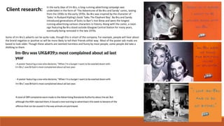 Client research:
In the early days of Irn-Bru, a long-running advertising campaign was
undertaken in the form of ‘The Adventures of Ba-Bru and Sandy’ comic, lasting
from the 1930s to the early 1970s. Ba-Bru was inspired by the character of
‘Sabu’ in Rudyard Kipling’s book ‘Sabu The Elephant Boy’. Ba-Bru and Sandy
introduced generations of Scots to Barr’s Iron Brew and were the longest
running advertising cartoon characters in history. Along with the comic, a neon
sign featuring Ba-Bru stood outside Glasgow Central Station for many years,
eventually being removed in the late 1970s.
Some of Irn-Bru’s adverts can be quite rude, though this is smart of the company. For example, people will hear about
the brand negative or positive so will be more likely to tell their friends either way. Most of the poster ads made are
based to look older. Though these adverts are seemed harmless and funny by most people, some people did take a
disliking to them.
 