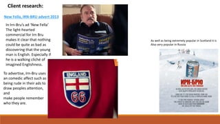 Client research:
In Irn-Bru’s ad ‘New Fella’
The light-hearted
commercial for Irn Bru
makes it clear that nothing
could be quite as bad as
discovering that the young
man is English. Especially if
he is a walking cliché of
imagined Englishness.
New Fella, IRN-BRU advert 2013
To advertise, Irn-Bru uses
an comedic affect such as
being rude in their ads to
draw peoples attention,
and
make people remember
who they are.
As well as being extremely popular in Scotland it is
Also very popular in Russia
 