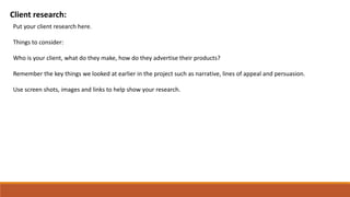 Client research:
Put your client research here.
Things to consider:
Who is your client, what do they make, how do they advertise their products?
Remember the key things we looked at earlier in the project such as narrative, lines of appeal and persuasion.
Use screen shots, images and links to help show your research.
 