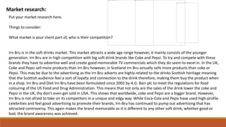 Market research:
Put your market research here.
Things to consider:
What market is your client part of, who is their competition?
Irn Bru is in the soft drinks market. This market attracts a wide age range however, it mainly consists of the younger
generation. Irn Bru are in high competition with big soft drink brands like Coke and Pepsi. To try and compete with these
brands they have to advertise well and create good memorable TV commercials which they do seem to excel in. In the UK,
Coke and Pepsi sell more products than Irn Bru however, in Scotland Irn Bru actually sells more products than coke or
Pepsi. This may be due to the advertising as the Irn Bru adverts are highly related to the drinks Scottish heritage meaning
that the Scottish audience feel a sort of loyalty and connection to the drink therefore, making them buy the product when
in a shop. Irn Bru and Diet Irn Bru have been formulated since 2002 by A.G. Barr plc to meet the regulations for food
colouring of the US Food and Drug Administration. This means that not only are the sales of the drink lower the coke and
Pepsi in the UK, thy don't even get sold in USA. This shows that worldwide, coke and Pepsi are a bigger brand. However,
Irn Bru is not afraid to take on its competitors in a unique and edgy way. While Coca-Cola and Pepsi have used high-profile
celebrities and feel good advertising to promote their brands, Irn-Bru has continued to pump out advertising that has
attracted controversy. This again makes the brand memorable as it is different to any other soft drink, whether good or
bad, the brand awareness was achieved.
 