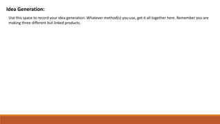 Idea Generation:
Use this space to record your idea generation. Whatever method(s) you use, get it all together here. Remember you are
making three different but linked products.
 