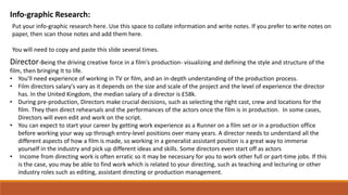 Info-graphic Research:
Put your info-graphic research here. Use this space to collate information and write notes. If you prefer to write notes on
paper, then scan those notes and add them here.
You will need to copy and paste this slide several times.
Director-Being the driving creative force in a film's production- visualizing and defining the style and structure of the
film, then bringing It to life.
• You'll need experience of working in TV or film, and an in-depth understanding of the production process.
• Film directors salary's vary as it depends on the size and scale of the project and the level of experience the director
has. In the United Kingdom, the median salary of a director is £58k.
• During pre-production, Directors make crucial decisions, such as selecting the right cast, crew and locations for the
film. They then direct rehearsals and the performances of the actors once the film is in production. In some cases,
Directors will even edit and work on the script.
• You can expect to start your career by getting work experience as a Runner on a film set or in a production office
before working your way up through entry-level positions over many years. A director needs to understand all the
different aspects of how a film is made, so working in a generalist assistant position is a great way to immerse
yourself in the industry and pick up different ideas and skills. Some directors even start off as actors
• Income from directing work is often erratic so it may be necessary for you to work other full or part-time jobs. If this
is the case, you may be able to find work which is related to your directing, such as teaching and lecturing or other
industry roles such as editing, assistant directing or production management.
 