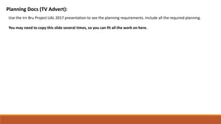 Planning Docs (TV Advert):
Use the Irn Bru Project UAL 2017 presentation to see the planning requirements. Include all the required planning.
You may need to copy this slide several times, so you can fit all the work on here.
 