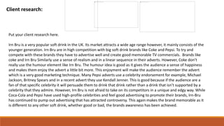 Client research:
Put your client research here.
Irn Bru is a very popular soft drink in the UK. Its market attracts a wide age range however, it mainly consists of the
younger generation. Irn Bru are in high competition with big soft drink brands like Coke and Pepsi. To try and
compete with these brands they have to advertise well and create good memorable TV commercials. Brands like
coke and Irn Bru Similarly use a sense of realism and in a linear sequence in their adverts. However, Coke don’t
really use the humour element like Irn Bru. The humour idea is good as it gives the audience a sense of happiness
and makes them enjoy the advert a little bit more. This enjoyment will make the audience remember the advert
which is a very good marketing technique. Many Pepsi adverts use a celebrity endorsement for example, Michael
Jackson, Britney Spears and in a recent advert they use Kendall Jenner. This is good because if the audience are a
fan of that specific celebrity it will persuade them to drink that drink rather than a drink that isn’t supported by a
celebrity that they admire. However, Irn Bru is not afraid to take on its competitors in a unique and edgy way. While
Coca-Cola and Pepsi have used high-profile celebrities and feel good advertising to promote their brands, Irn-Bru
has continued to pump out advertising that has attracted controversy. This again makes the brand memorable as it
is different to any other soft drink, whether good or bad, the brands awareness has been achieved.
 