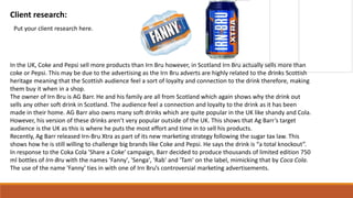 Client research:
Put your client research here.
In the UK, Coke and Pepsi sell more products than Irn Bru however, in Scotland Irn Bru actually sells more than
coke or Pepsi. This may be due to the advertising as the Irn Bru adverts are highly related to the drinks Scottish
heritage meaning that the Scottish audience feel a sort of loyalty and connection to the drink therefore, making
them buy it when in a shop.
The owner of Irn Bru is AG Barr. He and his family are all from Scotland which again shows why the drink out
sells any other soft drink in Scotland. The audience feel a connection and loyalty to the drink as it has been
made in their home. AG Barr also owns many soft drinks which are quite popular in the UK like shandy and Cola.
However, his version of these drinks aren’t very popular outside of the UK. This shows that Ag Barr’s target
audience is the UK as this is where he puts the most effort and time in to sell his products.
Recently, Ag Barr released Irn-Bru Xtra as part of its new marketing strategy following the sugar tax law. This
shows how he is still willing to challenge big brands like Coke and Pepsi. He says the drink is “a total knockout”.
In response to the Coka Cola 'Share a Coke' campaign, Barr decided to produce thousands of limited edition 750
ml bottles of Irn-Bru with the names 'Fanny', 'Senga', 'Rab' and 'Tam' on the label, mimicking that by Coca Cola.
The use of the name 'Fanny' ties in with one of Irn Bru’s controversial marketing advertisements.
 