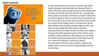 Client research:
Irn Bru advertise their products in a funny way, which
leads to people remembering them because they’re
funny. They also have strange pictures to the adverts like
the ones on the left with the animals etc.. I would class
these advert as comedy and homour as well as the other
on which is good as there is a theme for the products Irn
Br. It could also class as the nature and the nature world
as in some of the images there is animals like a ferret,
bird, donkey and a monkey, people might see this and
like it as they might like these type of animals.
They also like to use adult humour to them so it makes it
funny to the older people to attract them where a kid
wouldn’t really understand. Also because its not really
for children they purposely made it have adult humour
so it makes the audience think its for adults.
Can also notice that the colour scheme matches the
design of the can as it has the orange background and
blue writing.
 