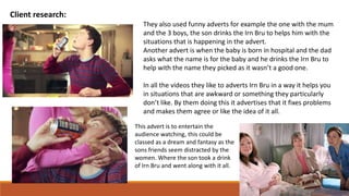 Client research:
They also used funny adverts for example the one with the mum
and the 3 boys, the son drinks the Irn Bru to helps him with the
situations that is happening in the advert.
Another advert is when the baby is born in hospital and the dad
asks what the name is for the baby and he drinks the Irn Bru to
help with the name they picked as it wasn’t a good one.
In all the videos they like to adverts Irn Bru in a way it helps you
in situations that are awkward or something they particularly
don’t like. By them doing this it advertises that it fixes problems
and makes them agree or like the idea of it all.
This advert is to entertain the
audience watching, this could be
classed as a dream and fantasy as the
sons friends seem distracted by the
women. Where the son took a drink
of Irn Bru and went along with it all.
 