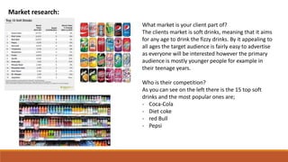 Market research:
What market is your client part of?
The clients market is soft drinks, meaning that it aims
for any age to drink the fizzy drinks. By it appealing to
all ages the target audience is fairly easy to advertise
as everyone will be interested however the primary
audience is mostly younger people for example in
their teenage years.
Who is their competition?
As you can see on the left there is the 15 top soft
drinks and the most popular ones are;
- Coca-Cola
- Diet coke
- red Bull
- Pepsi
 