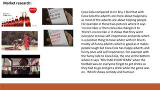 Market research:
Coca Cola compared to Irn Bru, I feel that with
Coca Cola the adverts are more about happiness
as most of the adverts are about helping people.
For example in these two pictures where it says
‘no one likes u’ then coca cola changes it to
‘there’s no one like u’ it shows that they want
everyone to have self-importance and pride which
is a positive thing to have where with Irn Bru its
mostly all funny adverts which is good as it makes
people laugh but Coca Cola has happy adverts and
funny ones and self importance. For example with
the funny side to Coca Cola, the one at the bottom
where it says ‘YOU HAD FOUR YEARS’ when the
football was on everyone forgot to get drinks so
they had to go and get a drink while the game was
on. Which shows comedy and humour.
 