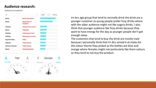 Audience research:
Irn bru age group that tend to normally drink the drink are a
younger customer as young people prefer fizzy drinks where
with the older audience might not like sugary drinks. I also
think that younger audience like fizzy drinks because they
want to have energy for the day as younger people don’t get
enough sleep.
The customers that tend to buy the drink are mostly male
because I personally think that Irn Bru aimed it at males for
the colour theme they picked as the bottles are blue and
orange where females might not particularly like them colours
so they tend to not buy the product.
 
