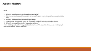 Audience research:
Amy
1. What is your favourite Irn Bru advert and why?
2. The snowman one because it has stayed in my memory for a long time it also was a humorous advert at the
time
3. What is your favourite Irn Bru slogan why?
4. I'm a total mad ferret because I really like animals and I think this associates humor with animals.
5. What is your opinion on Irn Bru colour scheme?
I think that it is good that they incorporate the colour scheme of the brand into the adverts as it makes people
more aware what the advert is advertising.
 