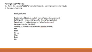 Planning Docs (TV Adverts):
Use the Irn Bru project UAL 2017 presentation to see the planning requirements. Include
all the required planning.
 