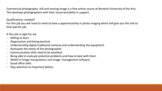Commercial photography: still and moving image is a free online course at Norwich University of the Arts.
This develops photographers with their visual sensibility in support.
Qualifications needed?
For this job you will need to need to have a apprenticeship in photo imaging which will give you the role to
that specific job.
If the role is right for me
- Willing to learn
- Organisation and being practical
- Understanding digital traditional cameras and understanding the equipment
- Anticipate the needs of the photographer
- Communication skills need to be excellent
- Being able to evaluate potential problems and how to deal with them
- Skilled in image manipulation and image- management software
- Good office skills
- Pays attention to important details.
 