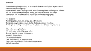 Best route
Demonstrate a good grounding in all creative and technical aspects of photography,
set construction and lighting.
understand the necessary preparation, execution and presentation required for each
job, and also be able to meet with clients, art directors, models and other
contributors and understand their discussions with the photographer.
The lowdown
Assisting a photographer in all aspects of their work
Doing necessary things to ensure that a photographic runs smoothly
Assisting in everything from administration, to the shoot, to scouting locations
Where the role might take me
Advertising and editorial photographer
General practice or social photographer
Unit stills photographer
Fashion photographer
Press photographer or photojournalist
Corporate (industrial and commercial) photographer
Staff photographer
 