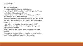 Facts on Irn Bru
Was first made in 1901
It’s known as Scotland's other national drink
Best selling soft drink in Scotland and third top in the Uk as a
whole, behind Cocoa Cola and Pepsi.
Recipe is secret which has been handed down generation.
Only 3 people know about the recipe
Originally became popular because sanitation was poor at the
time and it was considered to be a healthy way to boost your
energy.
It was called Iron Brew but the name changed in 1947
In 2012 it was forced to carry a warning that it may cause
hyperactivity in children.
In 2014 the drink was banned from Canada because it was
additive.
McDonald’s in Scotland offers Irn Bru after an initial backlash
when the fast food chain launched in the country
 