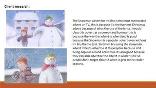 Client research:
The Snowman advert for Irn Bru is the most memorable
advert on TV, this is because it’s the funniest Christmas
advert because of what the use of the lyrics. I would
class this advert as a comedy and homour this is
because the way the advert is advertised is good
because the Snowman is a popular advert even without
Irn Bru theme to it. So by Irn Bru using the snowman
advert it helps advertise it to everyone because of it
being popular around Christmas. Its also good because
they can also advertise the advert in winter time so
people don’t forget about it when it gets to the colder
seasons.
 