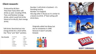 Client research:
Soft drink. Branched out into
energy drinks for a short while.
Has “fiery” and “diet” varieties.
Number 1 soft drink in Scotland – it’s
founding country.
Number 3 in England.
Very big seller in Russia as it is similar to
a Soviet era drink. 3rd best selling soft
drink there.
Produced by AG Barr.
They have many other soft
drinks as well, including D’N’B,
Tizer, and Rockstar (energy
drinks, which could link to the
failure of Irn-Bru32, their energy
drink).
Originally called Iron Brew, but
due to complaints in 1946
because it wasn’t actually
brewed.
 