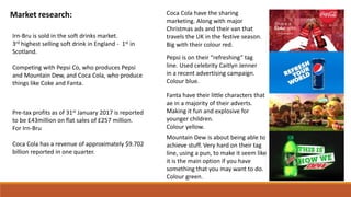 Market research:
Irn-Bru is sold in the soft drinks market.
3rd highest selling soft drink in England - 1st in
Scotland.
Competing with Pepsi Co, who produces Pepsi
and Mountain Dew, and Coca Cola, who produce
things like Coke and Fanta.
Coca Cola have the sharing
marketing. Along with major
Christmas ads and their van that
travels the UK in the festive season.
Big with their colour red.
Pepsi is on their “refreshing” tag
line. Used celebrity Caitlyn Jenner
in a recent advertising campaign.
Colour blue.
Fanta have their little characters that
ae in a majority of their adverts.
Making it fun and explosive for
younger children.
Colour yellow.
Mountain Dew is about being able to
achieve stuff. Very hard on their tag
line, using a pun, to make it seem like
it is the main option if you have
something that you may want to do.
Colour green.
Pre-tax profits as of 31st January 2017 is reported
to be £43million on flat sales of £257 million.
For Irn-Bru
Coca Cola has a revenue of approximately $9.702
billion reported in one quarter.
 
