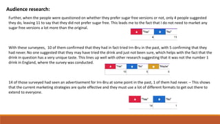 Audience research:
Further, when the people were questioned on whether they prefer sugar free versions or not, only 4 people suggested
they do, leaving 11 to say that they did not prefer sugar free. This leads me to the fact that I do not need to market any
sugar free versions a lot more than the original.
With these surveyees, 10 of them confirmed that they had in fact tried Irn-Bru in the past, with 5 confirming that they
had never. No one suggested that they may have tried the drink and just not been sure, which helps with the fact that the
drink in question has a very unique taste. This lines up well with other research suggesting that it was not the number 1
drink in England, where the survey was conducted.
14 of those surveyed had seen an advertisement for Irn-Bru at some point in the past, 1 of them had never. – This shows
that the current marketing strategies are quite effective and they must use a lot of different formats to get out there to
extend to everyone.
 