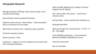 Info-graphic Research:
Manage all aspects of filming- order, oversee equip. recces
(scout)/review footage.
Know all about cameras equip & techniques.
Organise camera set ups – head of dept. – read screenplays-
discuss w/ director for visual styles.
Work close w/ camera crew – operators, grips, assistants.
Sometimes operate cameras.
Work on promos + films.
Long hours – irregular. 12-14 hrs expected. Arrive early, leave
late. Evenings & weekends.
Work w/ gaffer (lighting), pro. Designer. Costume
designer, hair & makeup.
Test - lenses, filters, film stocks. – check fits w/
directors vision.
During shoots – discuss specials tech, blocking, etc.
Need good portfolio.
Work up through cam. Trainee/runner – 2nd AC – 1st
AC – then apply.
Up to £60,000 a production – mainly freelance.
Between £50,000 to £300,000 per annum.
Travel all round world.
Key to visual ideas.
 