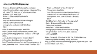 Info-graphic Bibliography:
Anon. (.). Director of Photography. Available:
https://creativeskillset.org/creative_industries/film/
job_roles/759_director_of_photography. Last
accessed 12th Sept 2017.
Anon. (.). Director of Photography.
Available:
https://nationalcareersservice.direct.gov
.uk/job-profiles/director-of-
photography. Last accessed 12th Sept
2017.
Anon. (). Cinematographer. Available:
https://www.allaboutcareers.com/careers/job-
profile/cinematographer. Last accessed 13th Sept
2017.
Anon. (.). The Role of the Director of
Photography. Available:
http://dreamsteep.com/writing/media-arts-
production/131-the-role-of-the-director-of-
photography.html. Last accessed 12th Sept
2017.
David Searls. (.). A Director of Photography's
Duties & Responsibilities During Film
Production. Available:
http://work.chron.com/director-
photographys-duties-responsibilities-during-
film-production-15918.html. Last accessed
13th Sept 2017.
Anon. (). Cinematographer Careers: Salary
Information & Job Description. Available:
http://learningpath.org/articles/Cinematographer_C
areer_Overview.html. Last accessed 13th Sept 2017.
Adam Chitwood. (25th Nov 2016). The 20 Most Exciting
Cinematographers Working Today. Available:
http://collider.com/best-cinematographers/#jody-lee-lipes. Last
accessed 15th Sept 2017.
 