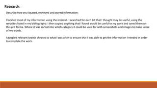 Research:
Describe how you located, retrieved and stored information:
I located most of my information using the internet. I searched for each bit that I thought may be useful, using the
websites listed in my bibliography. I then copied anything that I found would be useful to my work and saved them on
this pro forma. Where it was sorted into which category it could be used for with screenshots and images to make sense
of my words.
I googled relevant search phrases to what I was after to ensure that I was able to get the information I needed in order
to complete the work.
 