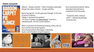 Client research:
Adverts – Always comedic – often including crude jokes.
Always has colour scheme – orange and blue.
Recurring tag line “Irn-Bru gets you through” at the end
of series of adverts.
“Made in Scotland from girders”
“It’s fizzy, it’s ginger, it’s phenomenal.” that bit is
repeated quite lot over various adverts.
Often a narrative of something shocking, drink a bit, all
fine until the next thing happens.
Very strong Scottish stereotypes underlying.
Quite a lot of Scottish slang throughout.
Very controversial adverts. Many
have been banned due to
complaints from the public.
“Even though I used to be a man”
“Scotland’s other national
drink” – referencing whiskey
to be the first.
 