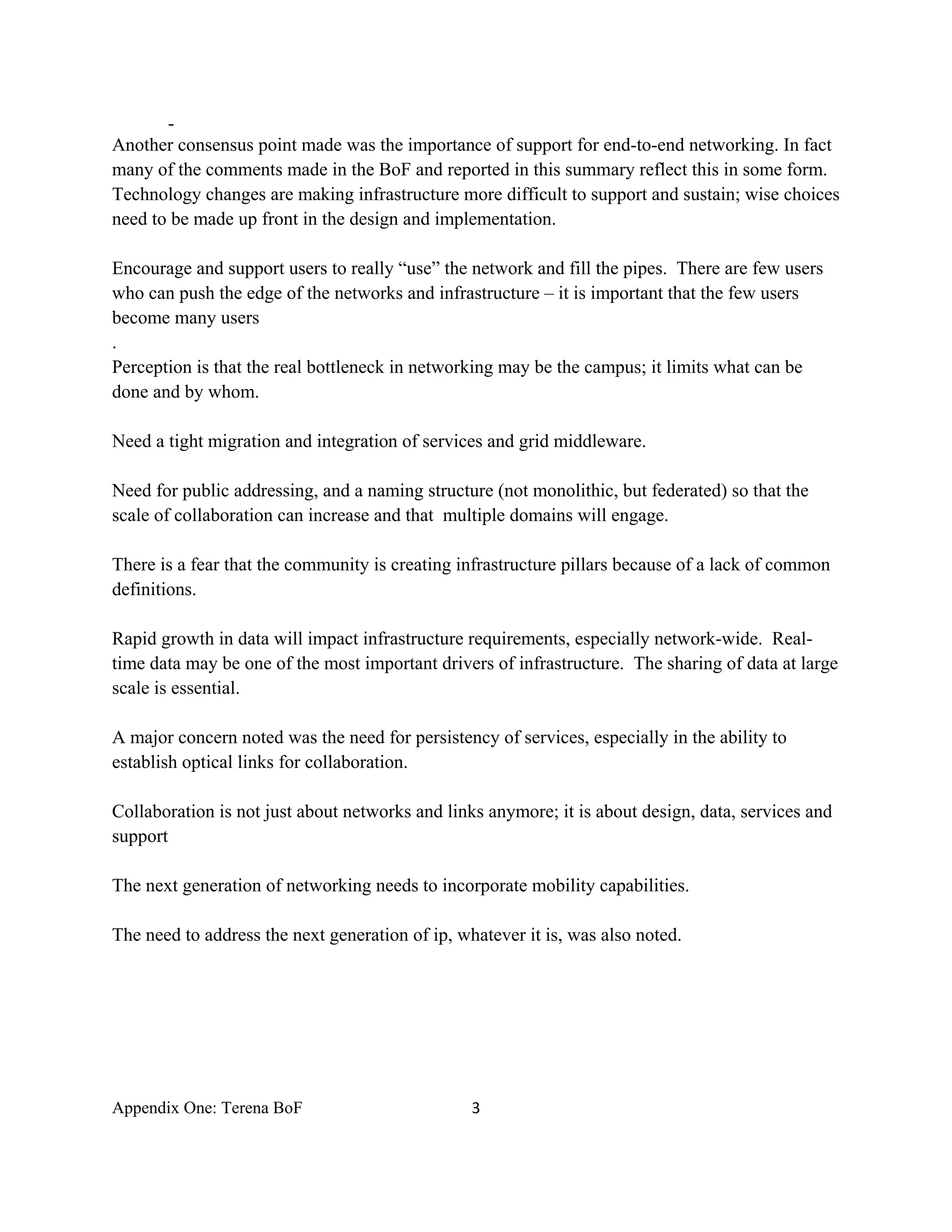-
Another consensus point made was the importance of support for end-to-end networking. In fact
many of the comments made in the BoF and reported in this summary reflect this in some form.
Technology changes are making infrastructure more difficult to support and sustain; wise choices
need to be made up front in the design and implementation.

Encourage and support users to really “use” the network and fill the pipes. There are few users
who can push the edge of the networks and infrastructure – it is important that the few users
become many users
.
Perception is that the real bottleneck in networking may be the campus; it limits what can be
done and by whom.

Need a tight migration and integration of services and grid middleware.

Need for public addressing, and a naming structure (not monolithic, but federated) so that the
scale of collaboration can increase and that multiple domains will engage.

There is a fear that the community is creating infrastructure pillars because of a lack of common
definitions.

Rapid growth in data will impact infrastructure requirements, especially network-wide. Real-
time data may be one of the most important drivers of infrastructure. The sharing of data at large
scale is essential.

A major concern noted was the need for persistency of services, especially in the ability to
establish optical links for collaboration.

Collaboration is not just about networks and links anymore; it is about design, data, services and
support

The next generation of networking needs to incorporate mobility capabilities.

The need to address the next generation of ip, whatever it is, was also noted.




Appendix One: Terena BoF                         3 

 
 