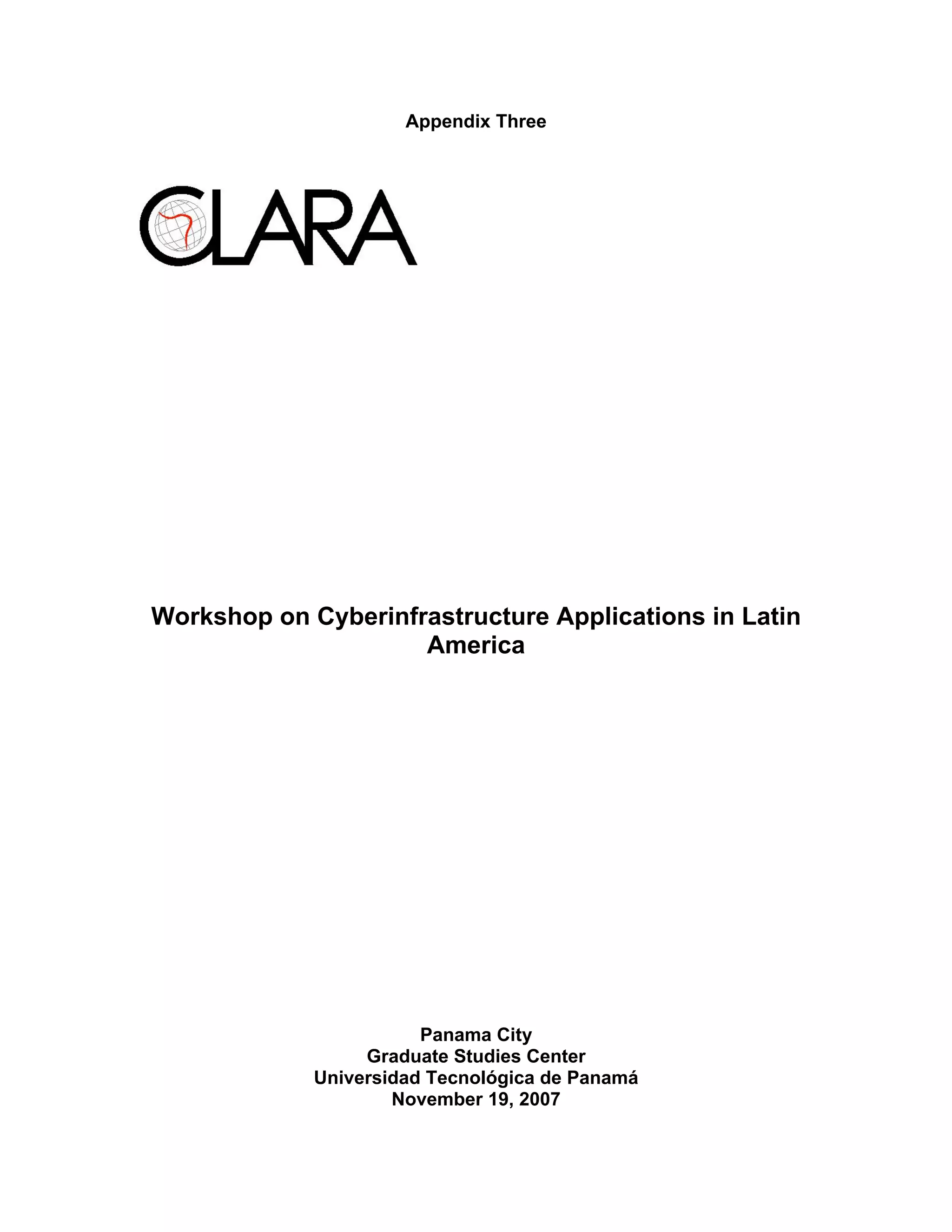 Appendix Three




Workshop on Cyberinfrastructure Applications in Latin
                     America




                        Panama City
                  Graduate Studies Center
             Universidad Tecnológica de Panamá
                     November 19, 2007
 