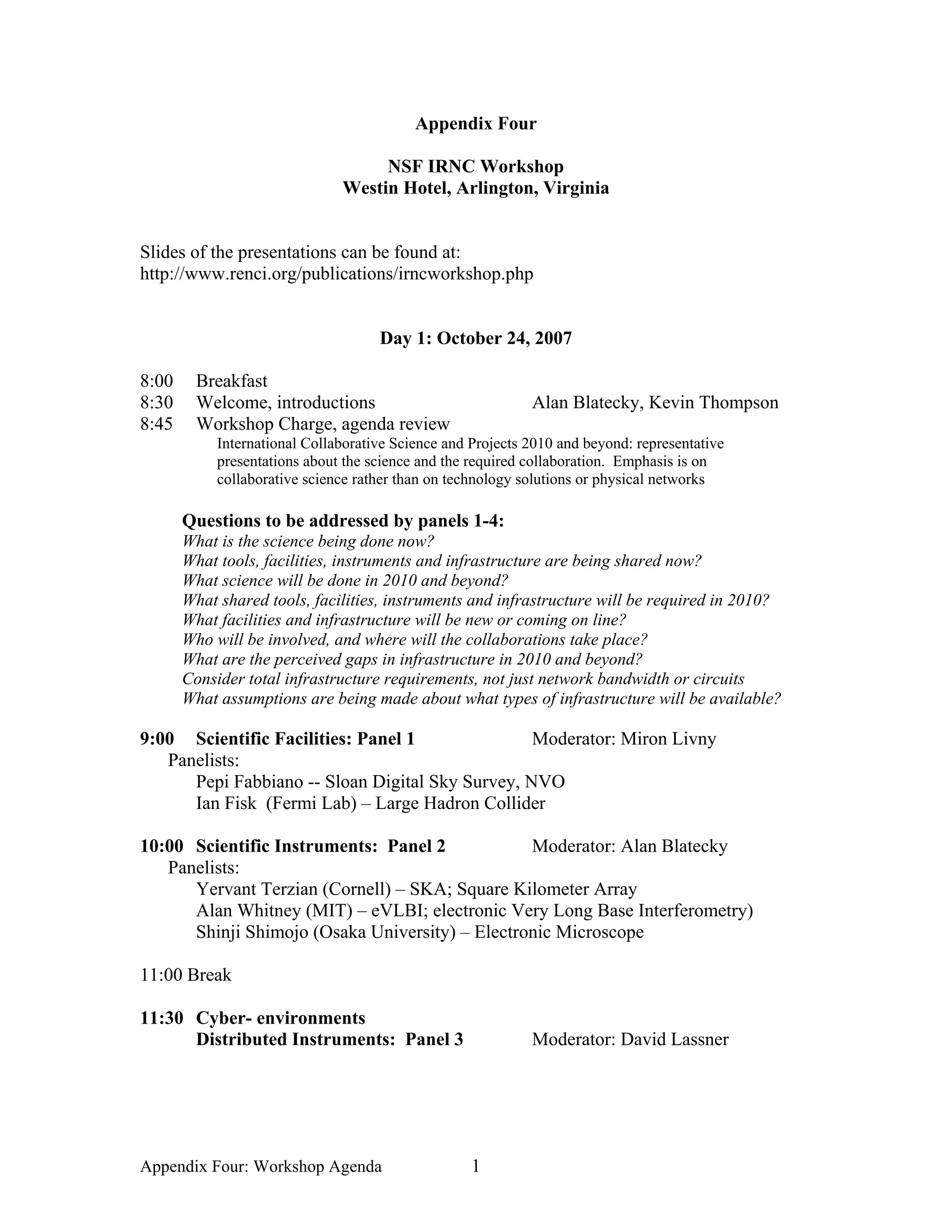 Appendix Four

                                    NSF IRNC Workshop
                               Westin Hotel, Arlington, Virginia


Slides of the presentations can be found at:
http://www.renci.org/publications/irncworkshop.php


                                     Day 1: October 24, 2007

8:00     Breakfast
8:30     Welcome, introductions                              Alan Blatecky, Kevin Thompson
8:45     Workshop Charge, agenda review
            International Collaborative Science and Projects 2010 and beyond: representative
            presentations about the science and the required collaboration. Emphasis is on
            collaborative science rather than on technology solutions or physical networks

       Questions to be addressed by panels 1-4:
       What is the science being done now?
       What tools, facilities, instruments and infrastructure are being shared now?
       What science will be done in 2010 and beyond?
       What shared tools, facilities, instruments and infrastructure will be required in 2010?
       What facilities and infrastructure will be new or coming on line?
       Who will be involved, and where will the collaborations take place?
       What are the perceived gaps in infrastructure in 2010 and beyond?
       Consider total infrastructure requirements, not just network bandwidth or circuits
       What assumptions are being made about what types of infrastructure will be available?

9:00 Scientific Facilities: Panel 1               Moderator: Miron Livny
   Panelists:
      Pepi Fabbiano -- Sloan Digital Sky Survey, NVO
      Ian Fisk (Fermi Lab) – Large Hadron Collider

10:00 Scientific Instruments: Panel 2            Moderator: Alan Blatecky
   Panelists:
      Yervant Terzian (Cornell) – SKA; Square Kilometer Array
      Alan Whitney (MIT) – eVLBI; electronic Very Long Base Interferometry)
      Shinji Shimojo (Osaka University) – Electronic Microscope

11:00 Break

11:30 Cyber- environments
      Distributed Instruments: Panel 3                       Moderator: David Lassner




Appendix Four: Workshop Agenda                      1
 