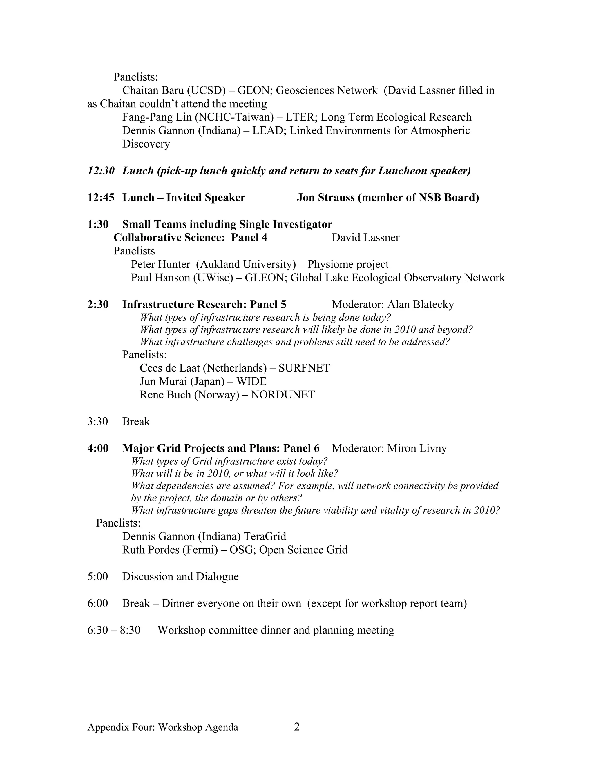Panelists:
       Chaitan Baru (UCSD) – GEON; Geosciences Network (David Lassner filled in
as Chaitan couldn’t attend the meeting
       Fang-Pang Lin (NCHC-Taiwan) – LTER; Long Term Ecological Research
       Dennis Gannon (Indiana) – LEAD; Linked Environments for Atmospheric
       Discovery

12:30 Lunch (pick-up lunch quickly and return to seats for Luncheon speaker)

12:45 Lunch – Invited Speaker                    Jon Strauss (member of NSB Board)

1:30    Small Teams including Single Investigator
       Collaborative Science: Panel 4             David Lassner
       Panelists
          Peter Hunter (Aukland University) – Physiome project –
          Paul Hanson (UWisc) – GLEON; Global Lake Ecological Observatory Network

2:30    Infrastructure Research: Panel 5                 Moderator: Alan Blatecky
            What types of infrastructure research is being done today?
            What types of infrastructure research will likely be done in 2010 and beyond?
            What infrastructure challenges and problems still need to be addressed?
        Panelists:
           Cees de Laat (Netherlands) – SURFNET
           Jun Murai (Japan) – WIDE
           Rene Buch (Norway) – NORDUNET

3:30    Break

4:00    Major Grid Projects and Plans: Panel 6           Moderator: Miron Livny
          What types of Grid infrastructure exist today?
          What will it be in 2010, or what will it look like?
          What dependencies are assumed? For example, will network connectivity be provided
          by the project, the domain or by others?
          What infrastructure gaps threaten the future viability and vitality of research in 2010?
 Panelists:
      Dennis Gannon (Indiana) TeraGrid
      Ruth Pordes (Fermi) – OSG; Open Science Grid

5:00    Discussion and Dialogue

6:00    Break – Dinner everyone on their own (except for workshop report team)

6:30 – 8:30     Workshop committee dinner and planning meeting




Appendix Four: Workshop Agenda                  2
 