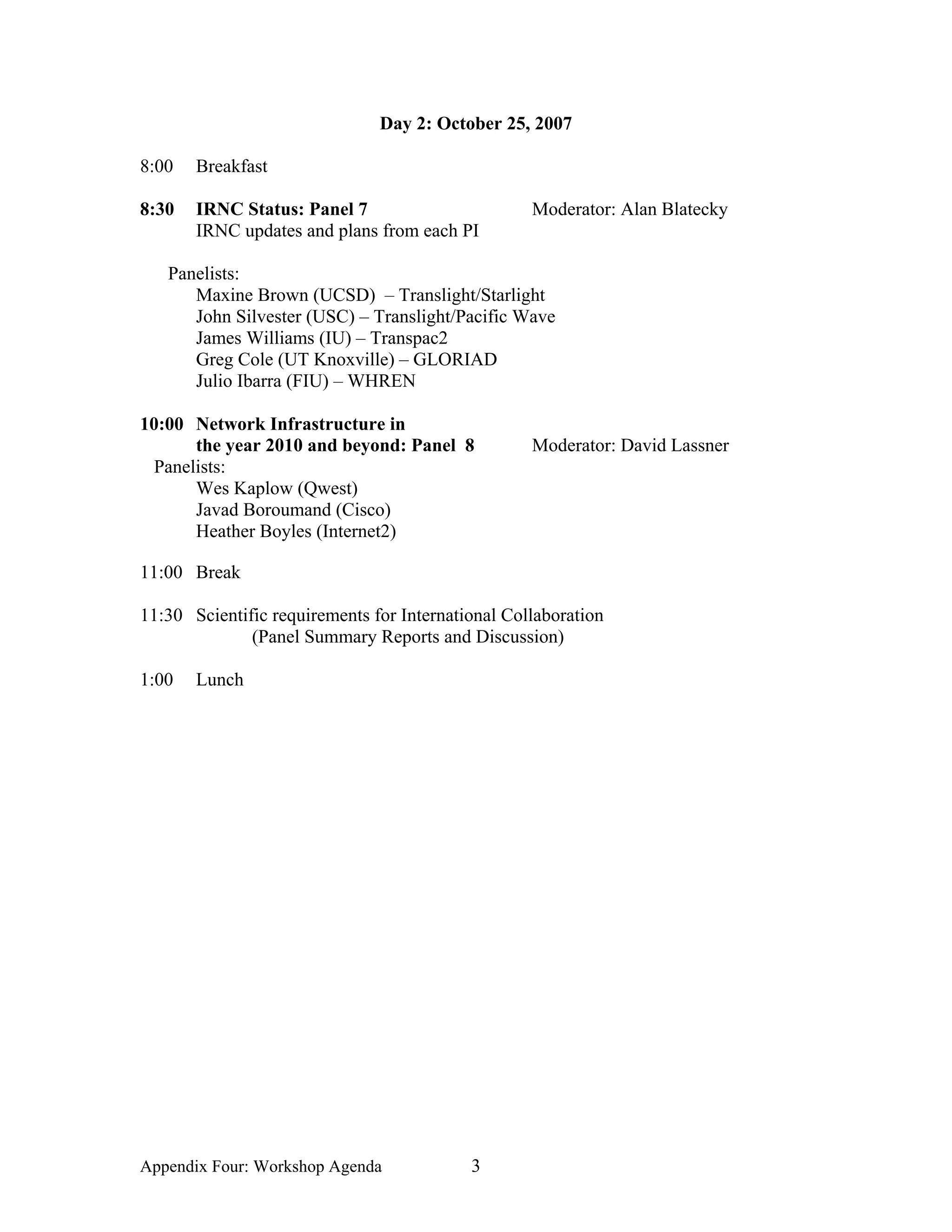 Day 2: October 25, 2007

8:00   Breakfast

8:30   IRNC Status: Panel 7                        Moderator: Alan Blatecky
       IRNC updates and plans from each PI

   Panelists:
      Maxine Brown (UCSD) – Translight/Starlight
      John Silvester (USC) – Translight/Pacific Wave
      James Williams (IU) – Transpac2
      Greg Cole (UT Knoxville) – GLORIAD
      Julio Ibarra (FIU) – WHREN

10:00 Network Infrastructure in
      the year 2010 and beyond: Panel 8            Moderator: David Lassner
 Panelists:
      Wes Kaplow (Qwest)
      Javad Boroumand (Cisco)
      Heather Boyles (Internet2)

11:00 Break

11:30 Scientific requirements for International Collaboration
              (Panel Summary Reports and Discussion)

1:00   Lunch




Appendix Four: Workshop Agenda             3
 
