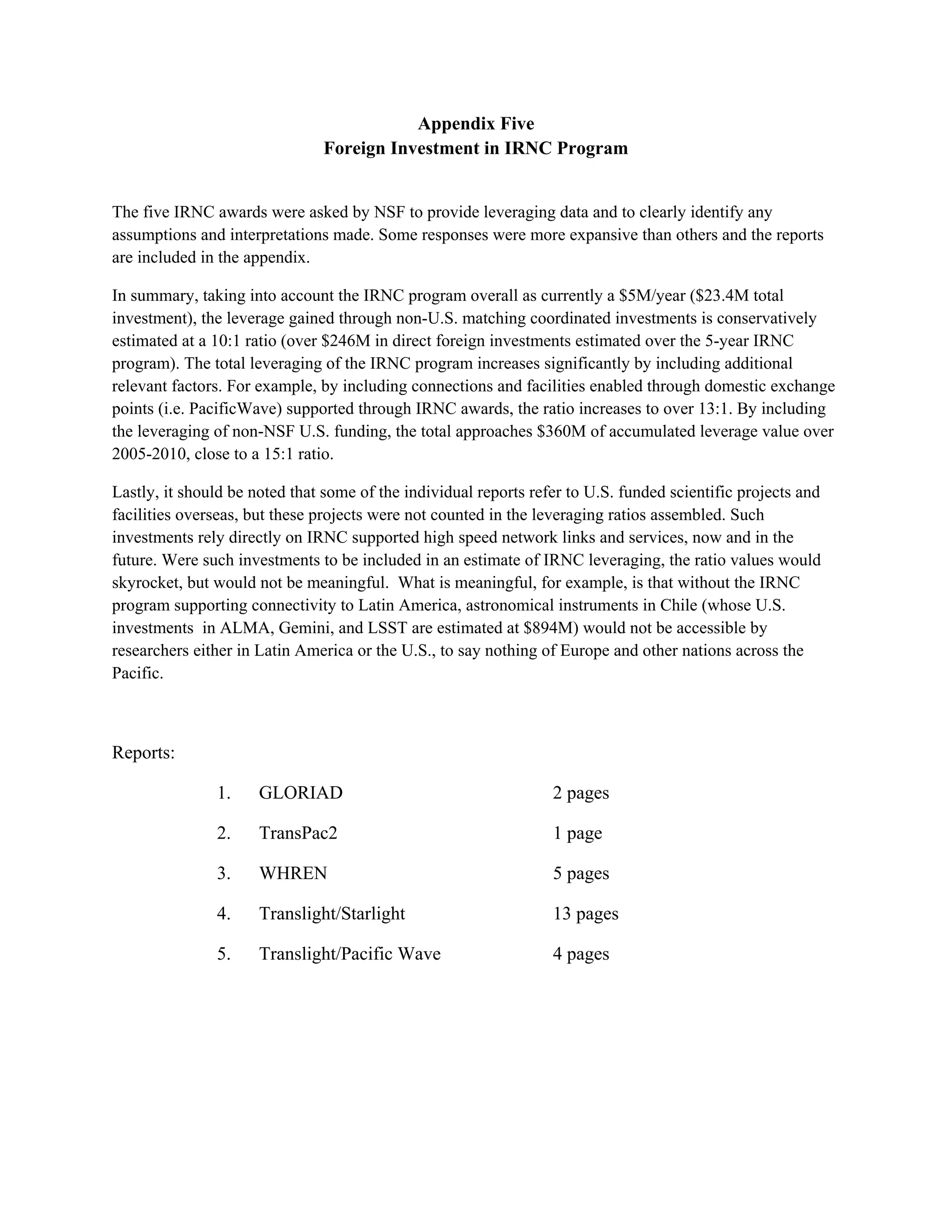 Appendix Five
                               Foreign Investment in IRNC Program


The five IRNC awards were asked by NSF to provide leveraging data and to clearly identify any
assumptions and interpretations made. Some responses were more expansive than others and the reports
are included in the appendix.

In summary, taking into account the IRNC program overall as currently a $5M/year ($23.4M total
investment), the leverage gained through non-U.S. matching coordinated investments is conservatively
estimated at a 10:1 ratio (over $246M in direct foreign investments estimated over the 5-year IRNC
program). The total leveraging of the IRNC program increases significantly by including additional
relevant factors. For example, by including connections and facilities enabled through domestic exchange
points (i.e. PacificWave) supported through IRNC awards, the ratio increases to over 13:1. By including
the leveraging of non-NSF U.S. funding, the total approaches $360M of accumulated leverage value over
2005-2010, close to a 15:1 ratio.

Lastly, it should be noted that some of the individual reports refer to U.S. funded scientific projects and
facilities overseas, but these projects were not counted in the leveraging ratios assembled. Such
investments rely directly on IRNC supported high speed network links and services, now and in the
future. Were such investments to be included in an estimate of IRNC leveraging, the ratio values would
skyrocket, but would not be meaningful. What is meaningful, for example, is that without the IRNC
program supporting connectivity to Latin America, astronomical instruments in Chile (whose U.S.
investments in ALMA, Gemini, and LSST are estimated at $894M) would not be accessible by
researchers either in Latin America or the U.S., to say nothing of Europe and other nations across the
Pacific.



Reports:

               1.     GLORIAD                                     2 pages

               2.     TransPac2                                   1 page

               3.     WHREN                                       5 pages

               4.     Translight/Starlight                        13 pages

               5.     Translight/Pacific Wave                     4 pages
 
