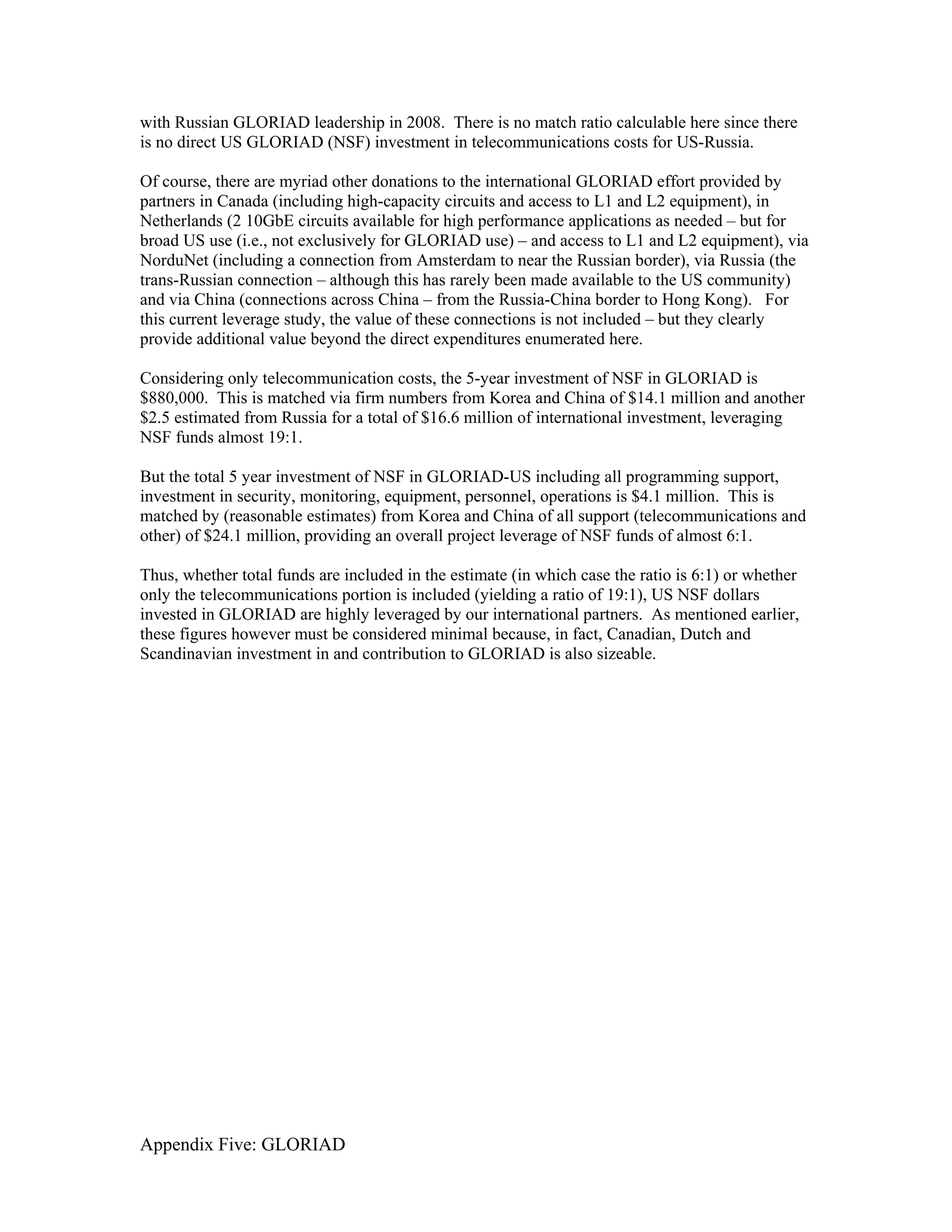 with Russian GLORIAD leadership in 2008. There is no match ratio calculable here since there
is no direct US GLORIAD (NSF) investment in telecommunications costs for US-Russia.

Of course, there are myriad other donations to the international GLORIAD effort provided by
partners in Canada (including high-capacity circuits and access to L1 and L2 equipment), in
Netherlands (2 10GbE circuits available for high performance applications as needed – but for
broad US use (i.e., not exclusively for GLORIAD use) – and access to L1 and L2 equipment), via
NorduNet (including a connection from Amsterdam to near the Russian border), via Russia (the
trans-Russian connection – although this has rarely been made available to the US community)
and via China (connections across China – from the Russia-China border to Hong Kong). For
this current leverage study, the value of these connections is not included – but they clearly
provide additional value beyond the direct expenditures enumerated here.

Considering only telecommunication costs, the 5-year investment of NSF in GLORIAD is
$880,000. This is matched via firm numbers from Korea and China of $14.1 million and another
$2.5 estimated from Russia for a total of $16.6 million of international investment, leveraging
NSF funds almost 19:1.

But the total 5 year investment of NSF in GLORIAD-US including all programming support,
investment in security, monitoring, equipment, personnel, operations is $4.1 million. This is
matched by (reasonable estimates) from Korea and China of all support (telecommunications and
other) of $24.1 million, providing an overall project leverage of NSF funds of almost 6:1.

Thus, whether total funds are included in the estimate (in which case the ratio is 6:1) or whether
only the telecommunications portion is included (yielding a ratio of 19:1), US NSF dollars
invested in GLORIAD are highly leveraged by our international partners. As mentioned earlier,
these figures however must be considered minimal because, in fact, Canadian, Dutch and
Scandinavian investment in and contribution to GLORIAD is also sizeable.




Appendix Five: GLORIAD
 