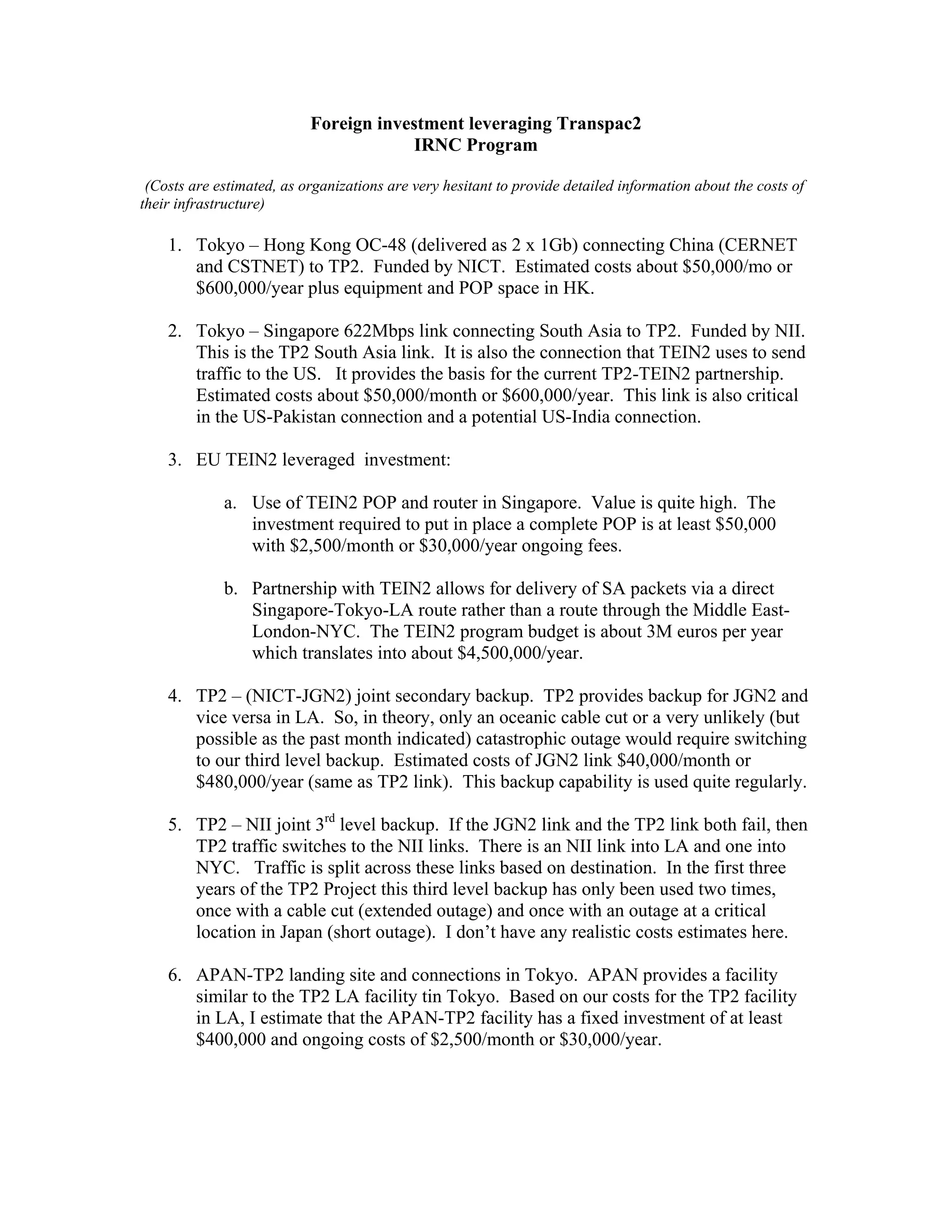 Foreign investment leveraging Transpac2
                                       IRNC Program

 (Costs are estimated, as organizations are very hesitant to provide detailed information about the costs of
their infrastructure)

    1. Tokyo – Hong Kong OC-48 (delivered as 2 x 1Gb) connecting China (CERNET
       and CSTNET) to TP2. Funded by NICT. Estimated costs about $50,000/mo or
       $600,000/year plus equipment and POP space in HK.

    2. Tokyo – Singapore 622Mbps link connecting South Asia to TP2. Funded by NII.
       This is the TP2 South Asia link. It is also the connection that TEIN2 uses to send
       traffic to the US. It provides the basis for the current TP2-TEIN2 partnership.
       Estimated costs about $50,000/month or $600,000/year. This link is also critical
       in the US-Pakistan connection and a potential US-India connection.

    3. EU TEIN2 leveraged investment:

             a. Use of TEIN2 POP and router in Singapore. Value is quite high. The
                investment required to put in place a complete POP is at least $50,000
                with $2,500/month or $30,000/year ongoing fees.

             b. Partnership with TEIN2 allows for delivery of SA packets via a direct
                Singapore-Tokyo-LA route rather than a route through the Middle East-
                London-NYC. The TEIN2 program budget is about 3M euros per year
                which translates into about $4,500,000/year.

    4. TP2 – (NICT-JGN2) joint secondary backup. TP2 provides backup for JGN2 and
       vice versa in LA. So, in theory, only an oceanic cable cut or a very unlikely (but
       possible as the past month indicated) catastrophic outage would require switching
       to our third level backup. Estimated costs of JGN2 link $40,000/month or
       $480,000/year (same as TP2 link). This backup capability is used quite regularly.

    5. TP2 – NII joint 3rd level backup. If the JGN2 link and the TP2 link both fail, then
       TP2 traffic switches to the NII links. There is an NII link into LA and one into
       NYC. Traffic is split across these links based on destination. In the first three
       years of the TP2 Project this third level backup has only been used two times,
       once with a cable cut (extended outage) and once with an outage at a critical
       location in Japan (short outage). I don’t have any realistic costs estimates here.

    6. APAN-TP2 landing site and connections in Tokyo. APAN provides a facility
       similar to the TP2 LA facility tin Tokyo. Based on our costs for the TP2 facility
       in LA, I estimate that the APAN-TP2 facility has a fixed investment of at least
       $400,000 and ongoing costs of $2,500/month or $30,000/year.
 