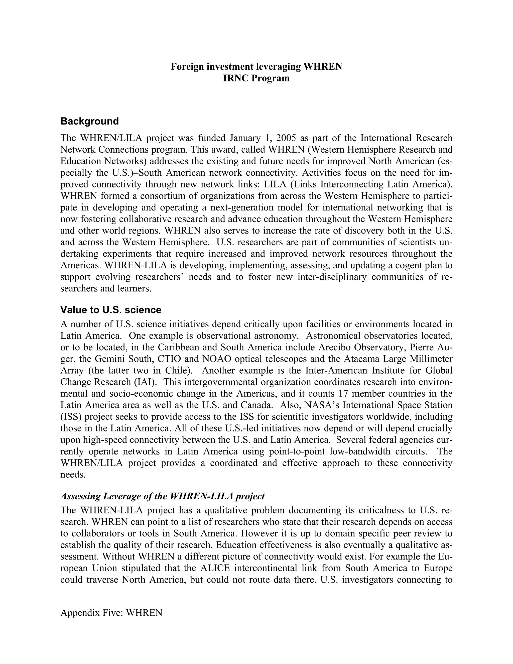 Foreign investment leveraging WHREN
                                        IRNC Program



Background
The WHREN/LILA project was funded January 1, 2005 as part of the International Research
Network Connections program. This award, called WHREN (Western Hemisphere Research and
Education Networks) addresses the existing and future needs for improved North American (es-
pecially the U.S.)–South American network connectivity. Activities focus on the need for im-
proved connectivity through new network links: LILA (Links Interconnecting Latin America).
WHREN formed a consortium of organizations from across the Western Hemisphere to partici-
pate in developing and operating a next-generation model for international networking that is
now fostering collaborative research and advance education throughout the Western Hemisphere
and other world regions. WHREN also serves to increase the rate of discovery both in the U.S.
and across the Western Hemisphere. U.S. researchers are part of communities of scientists un-
dertaking experiments that require increased and improved network resources throughout the
Americas. WHREN-LILA is developing, implementing, assessing, and updating a cogent plan to
support evolving researchers’ needs and to foster new inter-disciplinary communities of re-
searchers and learners.

Value to U.S. science
A number of U.S. science initiatives depend critically upon facilities or environments located in
Latin America. One example is observational astronomy. Astronomical observatories located,
or to be located, in the Caribbean and South America include Arecibo Observatory, Pierre Au-
ger, the Gemini South, CTIO and NOAO optical telescopes and the Atacama Large Millimeter
Array (the latter two in Chile). Another example is the Inter-American Institute for Global
Change Research (IAI). This intergovernmental organization coordinates research into environ-
mental and socio-economic change in the Americas, and it counts 17 member countries in the
Latin America area as well as the U.S. and Canada. Also, NASA’s International Space Station
(ISS) project seeks to provide access to the ISS for scientific investigators worldwide, including
those in the Latin America. All of these U.S.-led initiatives now depend or will depend crucially
upon high-speed connectivity between the U.S. and Latin America. Several federal agencies cur-
rently operate networks in Latin America using point-to-point low-bandwidth circuits. The
WHREN/LILA project provides a coordinated and effective approach to these connectivity
needs.

Assessing Leverage of the WHREN-LILA project
The WHREN-LILA project has a qualitative problem documenting its criticalness to U.S. re-
search. WHREN can point to a list of researchers who state that their research depends on access
to collaborators or tools in South America. However it is up to domain specific peer review to
establish the quality of their research. Education effectiveness is also eventually a qualitative as-
sessment. Without WHREN a different picture of connectivity would exist. For example the Eu-
ropean Union stipulated that the ALICE intercontinental link from South America to Europe
could traverse North America, but could not route data there. U.S. investigators connecting to


Appendix Five: WHREN
 