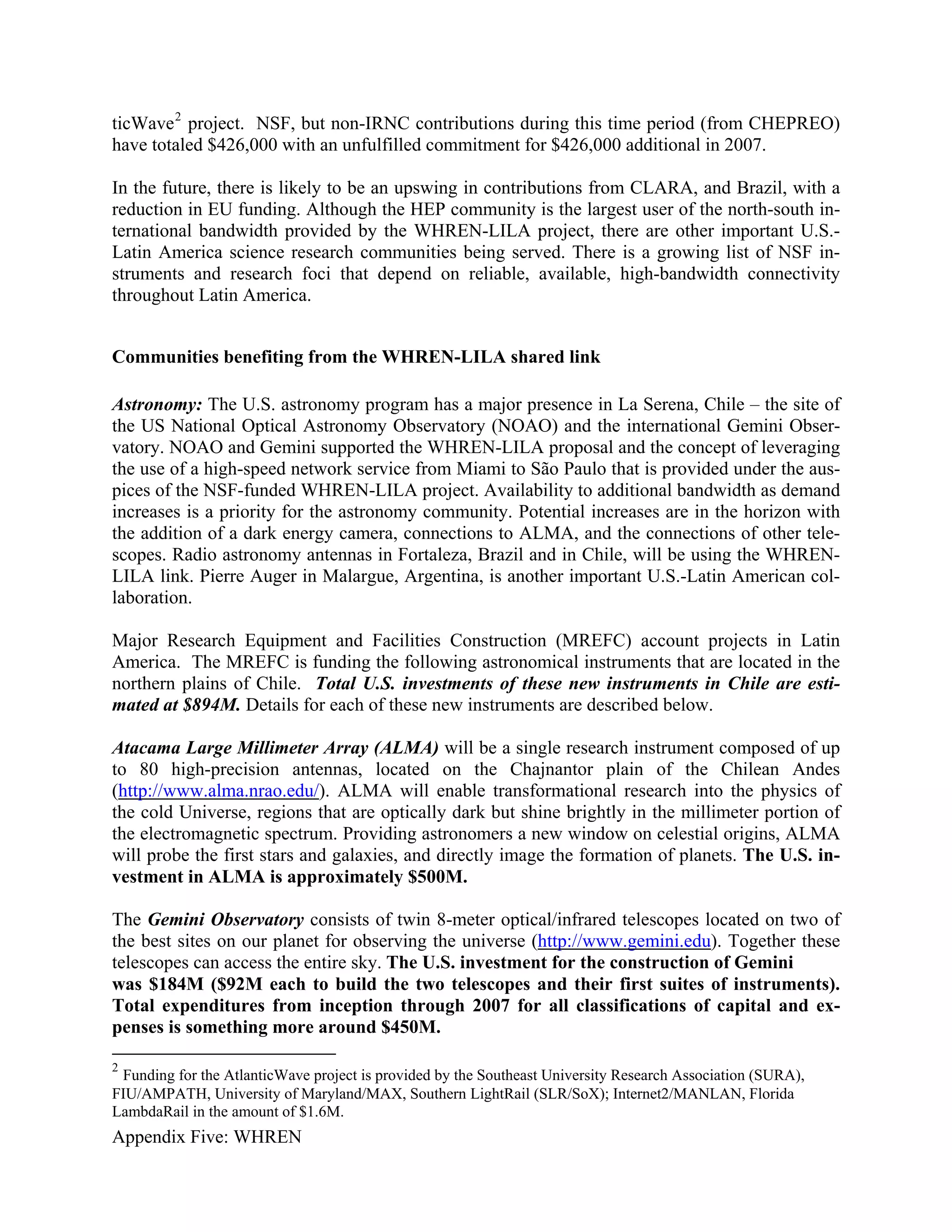 ticWave 2 project. NSF, but non-IRNC contributions during this time period (from CHEPREO)
have totaled $426,000 with an unfulfilled commitment for $426,000 additional in 2007.

In the future, there is likely to be an upswing in contributions from CLARA, and Brazil, with a
reduction in EU funding. Although the HEP community is the largest user of the north-south in-
ternational bandwidth provided by the WHREN-LILA project, there are other important U.S.-
Latin America science research communities being served. There is a growing list of NSF in-
struments and research foci that depend on reliable, available, high-bandwidth connectivity
throughout Latin America.


Communities benefiting from the WHREN-LILA shared link

Astronomy: The U.S. astronomy program has a major presence in La Serena, Chile – the site of
the US National Optical Astronomy Observatory (NOAO) and the international Gemini Obser-
vatory. NOAO and Gemini supported the WHREN-LILA proposal and the concept of leveraging
the use of a high-speed network service from Miami to São Paulo that is provided under the aus-
pices of the NSF-funded WHREN-LILA project. Availability to additional bandwidth as demand
increases is a priority for the astronomy community. Potential increases are in the horizon with
the addition of a dark energy camera, connections to ALMA, and the connections of other tele-
scopes. Radio astronomy antennas in Fortaleza, Brazil and in Chile, will be using the WHREN-
LILA link. Pierre Auger in Malargue, Argentina, is another important U.S.-Latin American col-
laboration.

Major Research Equipment and Facilities Construction (MREFC) account projects in Latin
America. The MREFC is funding the following astronomical instruments that are located in the
northern plains of Chile. Total U.S. investments of these new instruments in Chile are esti-
mated at $894M. Details for each of these new instruments are described below.

Atacama Large Millimeter Array (ALMA) will be a single research instrument composed of up
to 80 high-precision antennas, located on the Chajnantor plain of the Chilean Andes
(http://www.alma.nrao.edu/). ALMA will enable transformational research into the physics of
the cold Universe, regions that are optically dark but shine brightly in the millimeter portion of
the electromagnetic spectrum. Providing astronomers a new window on celestial origins, ALMA
will probe the first stars and galaxies, and directly image the formation of planets. The U.S. in-
vestment in ALMA is approximately $500M.

The Gemini Observatory consists of twin 8-meter optical/infrared telescopes located on two of
the best sites on our planet for observing the universe (http://www.gemini.edu). Together these
telescopes can access the entire sky. The U.S. investment for the construction of Gemini
was $184M ($92M each to build the two telescopes and their first suites of instruments).
Total expenditures from inception through 2007 for all classifications of capital and ex-
penses is something more around $450M.

2
 Funding for the AtlanticWave project is provided by the Southeast University Research Association (SURA),
FIU/AMPATH, University of Maryland/MAX, Southern LightRail (SLR/SoX); Internet2/MANLAN, Florida
LambdaRail in the amount of $1.6M.
Appendix Five: WHREN
 