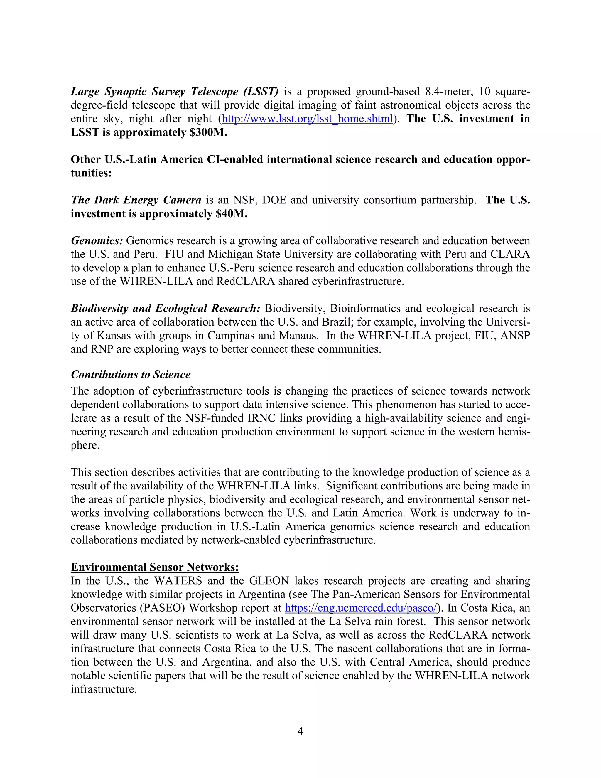 Large Synoptic Survey Telescope (LSST) is a proposed ground-based 8.4-meter, 10 square-
degree-field telescope that will provide digital imaging of faint astronomical objects across the
entire sky, night after night (http://www.lsst.org/lsst_home.shtml). The U.S. investment in
LSST is approximately $300M.

Other U.S.-Latin America CI-enabled international science research and education oppor-
tunities:

The Dark Energy Camera is an NSF, DOE and university consortium partnership. The U.S.
investment is approximately $40M.

Genomics: Genomics research is a growing area of collaborative research and education between
the U.S. and Peru. FIU and Michigan State University are collaborating with Peru and CLARA
to develop a plan to enhance U.S.-Peru science research and education collaborations through the
use of the WHREN-LILA and RedCLARA shared cyberinfrastructure.

Biodiversity and Ecological Research: Biodiversity, Bioinformatics and ecological research is
an active area of collaboration between the U.S. and Brazil; for example, involving the Universi-
ty of Kansas with groups in Campinas and Manaus. In the WHREN-LILA project, FIU, ANSP
and RNP are exploring ways to better connect these communities.

Contributions to Science
The adoption of cyberinfrastructure tools is changing the practices of science towards network
dependent collaborations to support data intensive science. This phenomenon has started to acce-
lerate as a result of the NSF-funded IRNC links providing a high-availability science and engi-
neering research and education production environment to support science in the western hemis-
phere.

This section describes activities that are contributing to the knowledge production of science as a
result of the availability of the WHREN-LILA links. Significant contributions are being made in
the areas of particle physics, biodiversity and ecological research, and environmental sensor net-
works involving collaborations between the U.S. and Latin America. Work is underway to in-
crease knowledge production in U.S.-Latin America genomics science research and education
collaborations mediated by network-enabled cyberinfrastructure.

Environmental Sensor Networks:
In the U.S., the WATERS and the GLEON lakes research projects are creating and sharing
knowledge with similar projects in Argentina (see The Pan-American Sensors for Environmental
Observatories (PASEO) Workshop report at https://eng.ucmerced.edu/paseo/). In Costa Rica, an
environmental sensor network will be installed at the La Selva rain forest. This sensor network
will draw many U.S. scientists to work at La Selva, as well as across the RedCLARA network
infrastructure that connects Costa Rica to the U.S. The nascent collaborations that are in forma-
tion between the U.S. and Argentina, and also the U.S. with Central America, should produce
notable scientific papers that will be the result of science enabled by the WHREN-LILA network
infrastructure.


                                                4
 