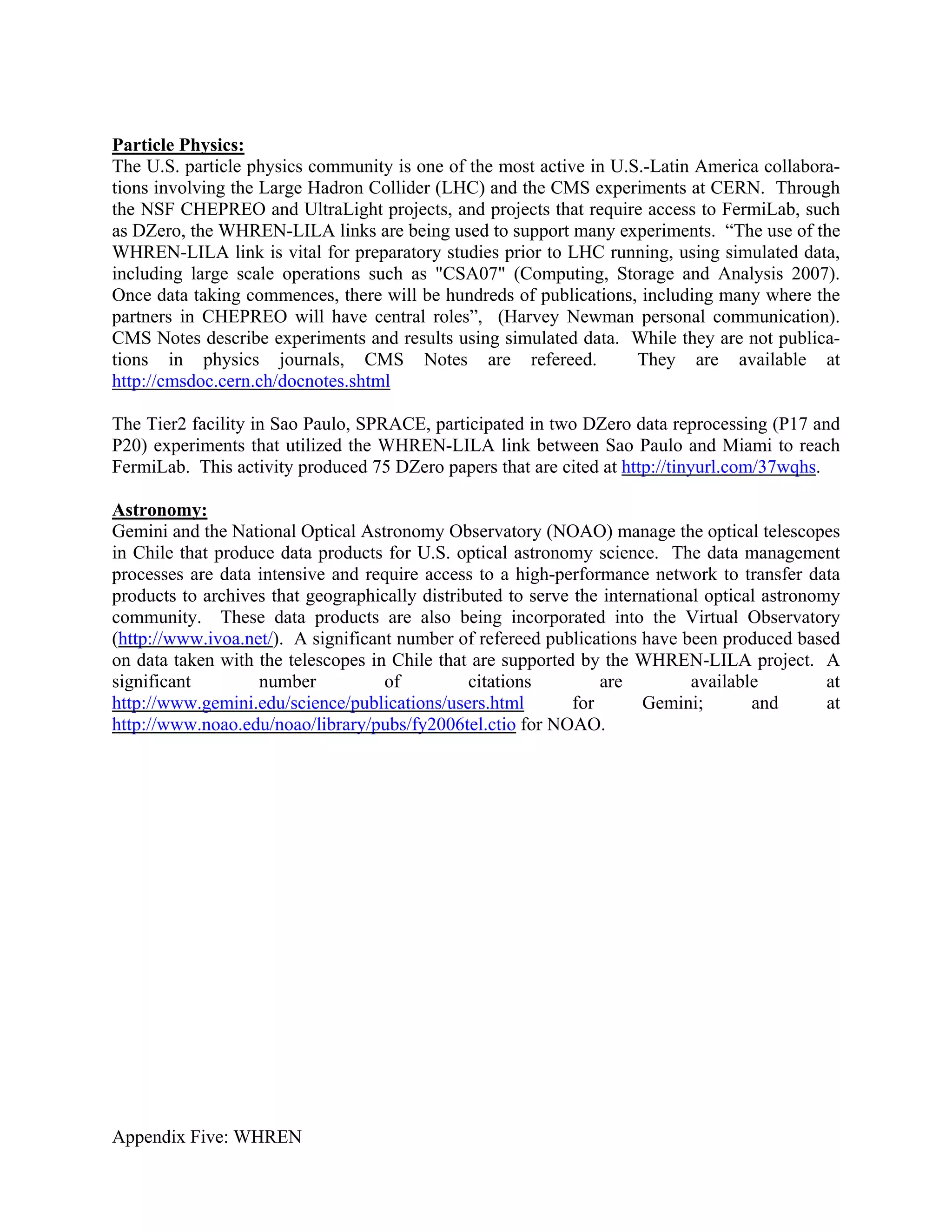 Particle Physics:
The U.S. particle physics community is one of the most active in U.S.-Latin America collabora-
tions involving the Large Hadron Collider (LHC) and the CMS experiments at CERN. Through
the NSF CHEPREO and UltraLight projects, and projects that require access to FermiLab, such
as DZero, the WHREN-LILA links are being used to support many experiments. “The use of the
WHREN-LILA link is vital for preparatory studies prior to LHC running, using simulated data,
including large scale operations such as "CSA07" (Computing, Storage and Analysis 2007).
Once data taking commences, there will be hundreds of publications, including many where the
partners in CHEPREO will have central roles”, (Harvey Newman personal communication).
CMS Notes describe experiments and results using simulated data. While they are not publica-
tions in physics journals, CMS Notes are refereed.                  They are available at
http://cmsdoc.cern.ch/docnotes.shtml

The Tier2 facility in Sao Paulo, SPRACE, participated in two DZero data reprocessing (P17 and
P20) experiments that utilized the WHREN-LILA link between Sao Paulo and Miami to reach
FermiLab. This activity produced 75 DZero papers that are cited at http://tinyurl.com/37wqhs.

Astronomy:
Gemini and the National Optical Astronomy Observatory (NOAO) manage the optical telescopes
in Chile that produce data products for U.S. optical astronomy science. The data management
processes are data intensive and require access to a high-performance network to transfer data
products to archives that geographically distributed to serve the international optical astronomy
community. These data products are also being incorporated into the Virtual Observatory
(http://www.ivoa.net/). A significant number of refereed publications have been produced based
on data taken with the telescopes in Chile that are supported by the WHREN-LILA project. A
significant        number           of          citations         are         available         at
http://www.gemini.edu/science/publications/users.html         for      Gemini;        and       at
http://www.noao.edu/noao/library/pubs/fy2006tel.ctio for NOAO.




Appendix Five: WHREN
 