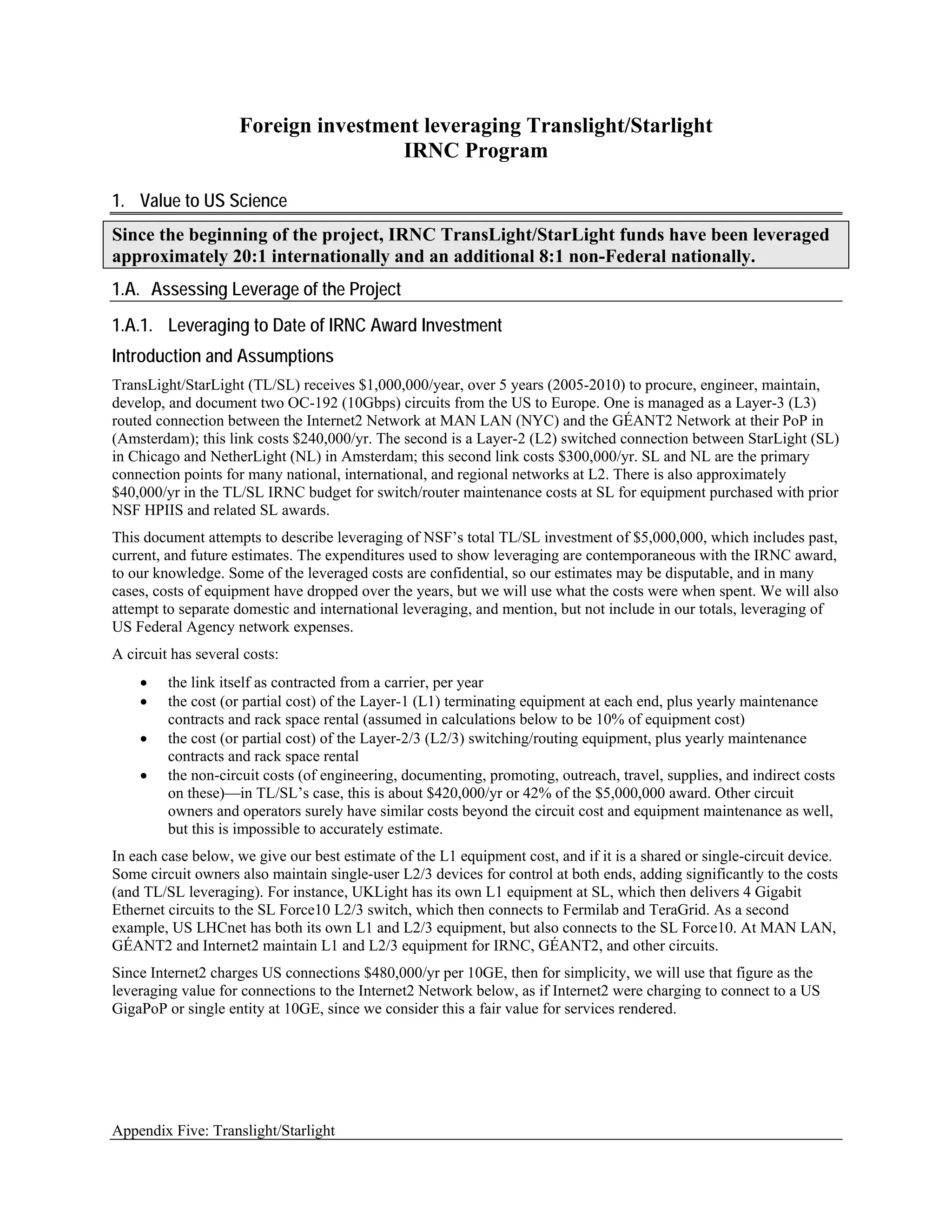 Foreign investment leveraging Translight/Starlight
                                     IRNC Program

1. Value to US Science
Since the beginning of the project, IRNC TransLight/StarLight funds have been leveraged
approximately 20:1 internationally and an additional 8:1 non-Federal nationally.
1.A. Assessing Leverage of the Project
1.A.1. Leveraging to Date of IRNC Award Investment
Introduction and Assumptions
TransLight/StarLight (TL/SL) receives $1,000,000/year, over 5 years (2005-2010) to procure, engineer, maintain,
develop, and document two OC-192 (10Gbps) circuits from the US to Europe. One is managed as a Layer-3 (L3)
routed connection between the Internet2 Network at MAN LAN (NYC) and the GÉANT2 Network at their PoP in
(Amsterdam); this link costs $240,000/yr. The second is a Layer-2 (L2) switched connection between StarLight (SL)
in Chicago and NetherLight (NL) in Amsterdam; this second link costs $300,000/yr. SL and NL are the primary
connection points for many national, international, and regional networks at L2. There is also approximately
$40,000/yr in the TL/SL IRNC budget for switch/router maintenance costs at SL for equipment purchased with prior
NSF HPIIS and related SL awards.
This document attempts to describe leveraging of NSF’s total TL/SL investment of $5,000,000, which includes past,
current, and future estimates. The expenditures used to show leveraging are contemporaneous with the IRNC award,
to our knowledge. Some of the leveraged costs are confidential, so our estimates may be disputable, and in many
cases, costs of equipment have dropped over the years, but we will use what the costs were when spent. We will also
attempt to separate domestic and international leveraging, and mention, but not include in our totals, leveraging of
US Federal Agency network expenses.
A circuit has several costs:
    •    the link itself as contracted from a carrier, per year
    •    the cost (or partial cost) of the Layer-1 (L1) terminating equipment at each end, plus yearly maintenance
         contracts and rack space rental (assumed in calculations below to be 10% of equipment cost)
    •    the cost (or partial cost) of the Layer-2/3 (L2/3) switching/routing equipment, plus yearly maintenance
         contracts and rack space rental
    •    the non-circuit costs (of engineering, documenting, promoting, outreach, travel, supplies, and indirect costs
         on these)—in TL/SL’s case, this is about $420,000/yr or 42% of the $5,000,000 award. Other circuit
         owners and operators surely have similar costs beyond the circuit cost and equipment maintenance as well,
         but this is impossible to accurately estimate.
In each case below, we give our best estimate of the L1 equipment cost, and if it is a shared or single-circuit device.
Some circuit owners also maintain single-user L2/3 devices for control at both ends, adding significantly to the costs
(and TL/SL leveraging). For instance, UKLight has its own L1 equipment at SL, which then delivers 4 Gigabit
Ethernet circuits to the SL Force10 L2/3 switch, which then connects to Fermilab and TeraGrid. As a second
example, US LHCnet has both its own L1 and L2/3 equipment, but also connects to the SL Force10. At MAN LAN,
GÉANT2 and Internet2 maintain L1 and L2/3 equipment for IRNC, GÉANT2, and other circuits.
Since Internet2 charges US connections $480,000/yr per 10GE, then for simplicity, we will use that figure as the
leveraging value for connections to the Internet2 Network below, as if Internet2 were charging to connect to a US
GigaPoP or single entity at 10GE, since we consider this a fair value for services rendered.




Appendix Five: Translight/Starlight
 