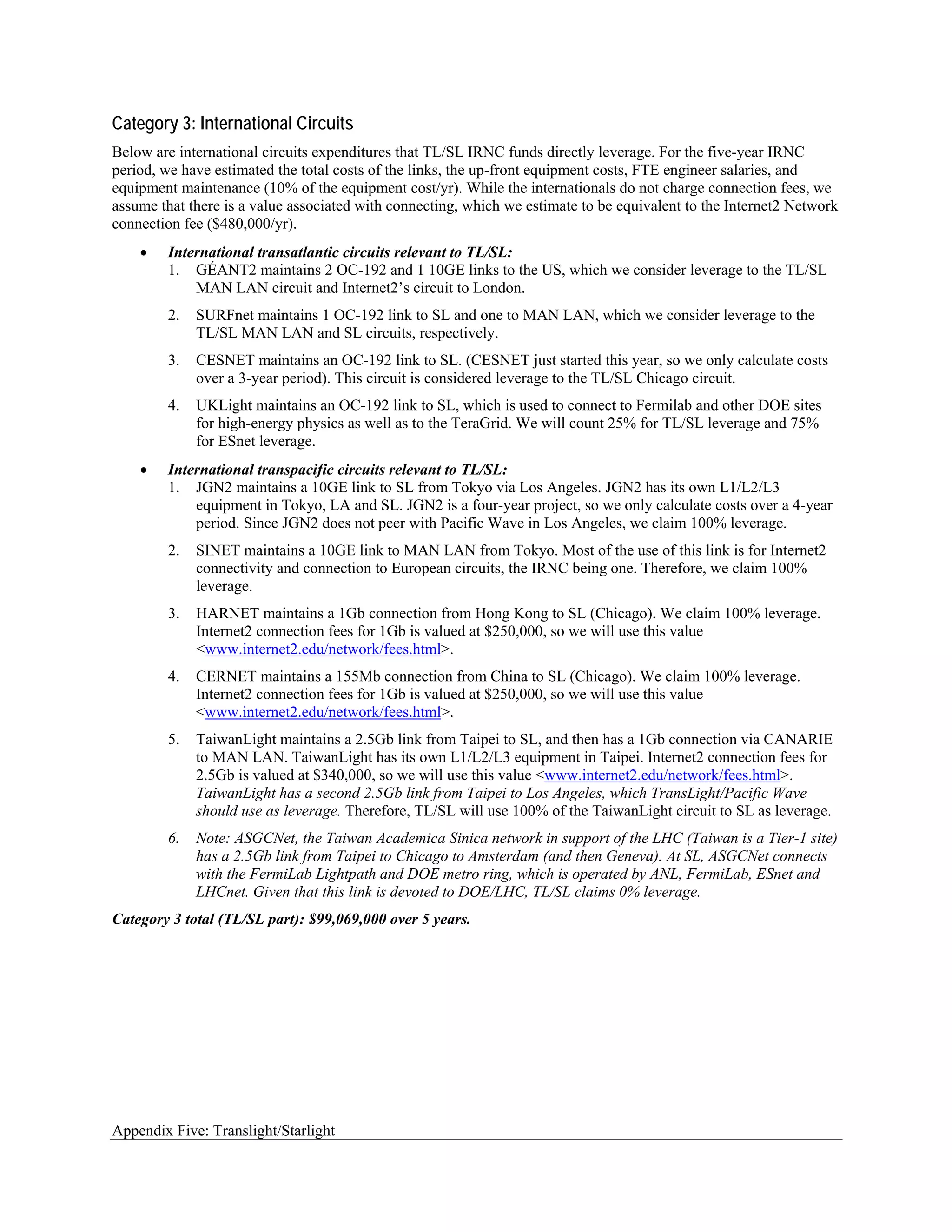 Category 3: International Circuits
Below are international circuits expenditures that TL/SL IRNC funds directly leverage. For the five-year IRNC
period, we have estimated the total costs of the links, the up-front equipment costs, FTE engineer salaries, and
equipment maintenance (10% of the equipment cost/yr). While the internationals do not charge connection fees, we
assume that there is a value associated with connecting, which we estimate to be equivalent to the Internet2 Network
connection fee ($480,000/yr).
    •   International transatlantic circuits relevant to TL/SL:
        1. GÉANT2 maintains 2 OC-192 and 1 10GE links to the US, which we consider leverage to the TL/SL
            MAN LAN circuit and Internet2’s circuit to London.
        2.   SURFnet maintains 1 OC-192 link to SL and one to MAN LAN, which we consider leverage to the
             TL/SL MAN LAN and SL circuits, respectively.
        3.   CESNET maintains an OC-192 link to SL. (CESNET just started this year, so we only calculate costs
             over a 3-year period). This circuit is considered leverage to the TL/SL Chicago circuit.
        4.   UKLight maintains an OC-192 link to SL, which is used to connect to Fermilab and other DOE sites
             for high-energy physics as well as to the TeraGrid. We will count 25% for TL/SL leverage and 75%
             for ESnet leverage.
    •   International transpacific circuits relevant to TL/SL:
        1. JGN2 maintains a 10GE link to SL from Tokyo via Los Angeles. JGN2 has its own L1/L2/L3
            equipment in Tokyo, LA and SL. JGN2 is a four-year project, so we only calculate costs over a 4-year
            period. Since JGN2 does not peer with Pacific Wave in Los Angeles, we claim 100% leverage.
        2.   SINET maintains a 10GE link to MAN LAN from Tokyo. Most of the use of this link is for Internet2
             connectivity and connection to European circuits, the IRNC being one. Therefore, we claim 100%
             leverage.
        3.   HARNET maintains a 1Gb connection from Hong Kong to SL (Chicago). We claim 100% leverage.
             Internet2 connection fees for 1Gb is valued at $250,000, so we will use this value
             <www.internet2.edu/network/fees.html>.
        4.   CERNET maintains a 155Mb connection from China to SL (Chicago). We claim 100% leverage.
             Internet2 connection fees for 1Gb is valued at $250,000, so we will use this value
             <www.internet2.edu/network/fees.html>.
        5.   TaiwanLight maintains a 2.5Gb link from Taipei to SL, and then has a 1Gb connection via CANARIE
             to MAN LAN. TaiwanLight has its own L1/L2/L3 equipment in Taipei. Internet2 connection fees for
             2.5Gb is valued at $340,000, so we will use this value <www.internet2.edu/network/fees.html>.
             TaiwanLight has a second 2.5Gb link from Taipei to Los Angeles, which TransLight/Pacific Wave
             should use as leverage. Therefore, TL/SL will use 100% of the TaiwanLight circuit to SL as leverage.
        6.   Note: ASGCNet, the Taiwan Academica Sinica network in support of the LHC (Taiwan is a Tier-1 site)
             has a 2.5Gb link from Taipei to Chicago to Amsterdam (and then Geneva). At SL, ASGCNet connects
             with the FermiLab Lightpath and DOE metro ring, which is operated by ANL, FermiLab, ESnet and
             LHCnet. Given that this link is devoted to DOE/LHC, TL/SL claims 0% leverage.
Category 3 total (TL/SL part): $99,069,000 over 5 years.




Appendix Five: Translight/Starlight
 