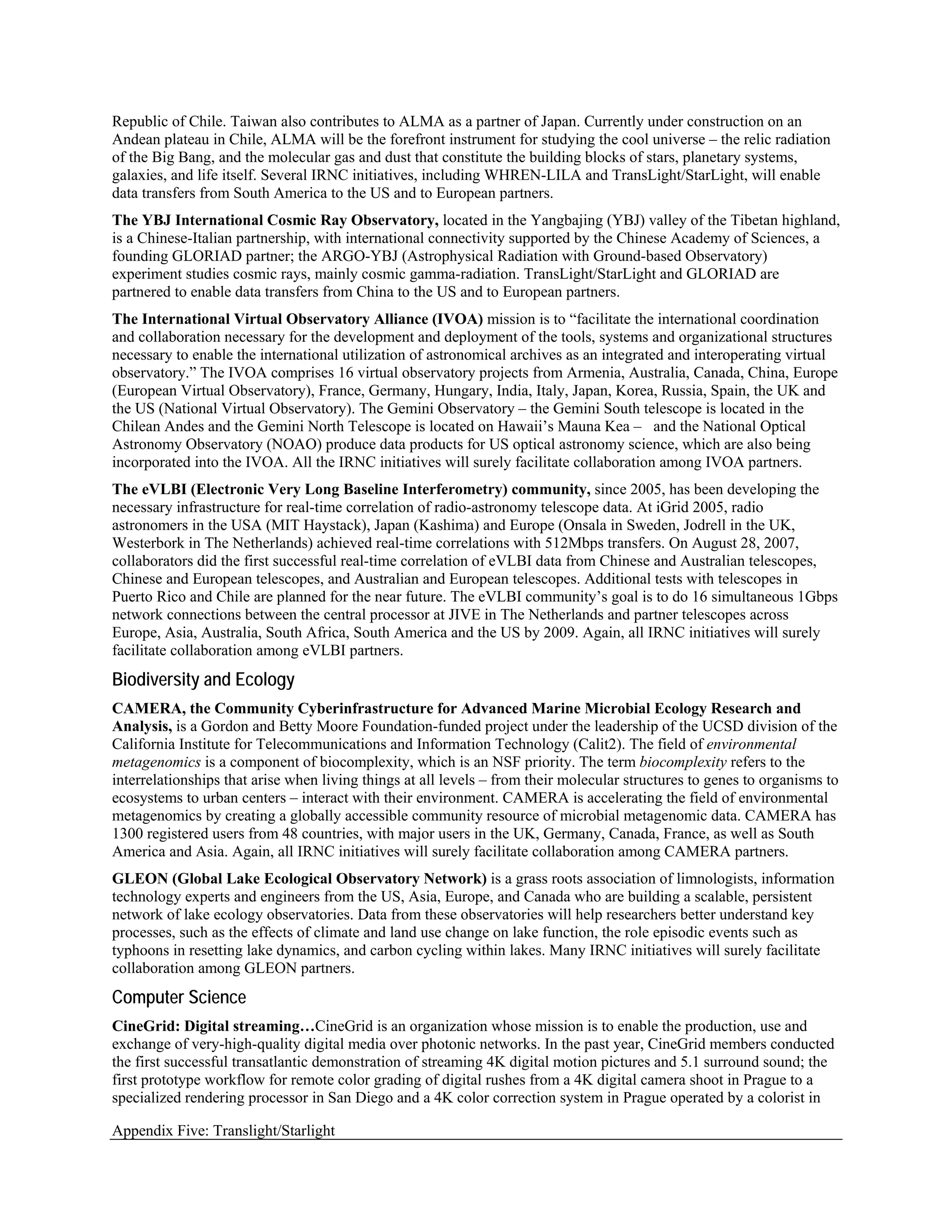 Republic of Chile. Taiwan also contributes to ALMA as a partner of Japan. Currently under construction on an
Andean plateau in Chile, ALMA will be the forefront instrument for studying the cool universe – the relic radiation
of the Big Bang, and the molecular gas and dust that constitute the building blocks of stars, planetary systems,
galaxies, and life itself. Several IRNC initiatives, including WHREN-LILA and TransLight/StarLight, will enable
data transfers from South America to the US and to European partners.
The YBJ International Cosmic Ray Observatory, located in the Yangbajing (YBJ) valley of the Tibetan highland,
is a Chinese-Italian partnership, with international connectivity supported by the Chinese Academy of Sciences, a
founding GLORIAD partner; the ARGO-YBJ (Astrophysical Radiation with Ground-based Observatory)
experiment studies cosmic rays, mainly cosmic gamma-radiation. TransLight/StarLight and GLORIAD are
partnered to enable data transfers from China to the US and to European partners.
The International Virtual Observatory Alliance (IVOA) mission is to “facilitate the international coordination
and collaboration necessary for the development and deployment of the tools, systems and organizational structures
necessary to enable the international utilization of astronomical archives as an integrated and interoperating virtual
observatory.” The IVOA comprises 16 virtual observatory projects from Armenia, Australia, Canada, China, Europe
(European Virtual Observatory), France, Germany, Hungary, India, Italy, Japan, Korea, Russia, Spain, the UK and
the US (National Virtual Observatory). The Gemini Observatory – the Gemini South telescope is located in the
Chilean Andes and the Gemini North Telescope is located on Hawaii’s Mauna Kea – and the National Optical
Astronomy Observatory (NOAO) produce data products for US optical astronomy science, which are also being
incorporated into the IVOA. All the IRNC initiatives will surely facilitate collaboration among IVOA partners.
The eVLBI (Electronic Very Long Baseline Interferometry) community, since 2005, has been developing the
necessary infrastructure for real-time correlation of radio-astronomy telescope data. At iGrid 2005, radio
astronomers in the USA (MIT Haystack), Japan (Kashima) and Europe (Onsala in Sweden, Jodrell in the UK,
Westerbork in The Netherlands) achieved real-time correlations with 512Mbps transfers. On August 28, 2007,
collaborators did the first successful real-time correlation of eVLBI data from Chinese and Australian telescopes,
Chinese and European telescopes, and Australian and European telescopes. Additional tests with telescopes in
Puerto Rico and Chile are planned for the near future. The eVLBI community’s goal is to do 16 simultaneous 1Gbps
network connections between the central processor at JIVE in The Netherlands and partner telescopes across
Europe, Asia, Australia, South Africa, South America and the US by 2009. Again, all IRNC initiatives will surely
facilitate collaboration among eVLBI partners.
Biodiversity and Ecology
CAMERA, the Community Cyberinfrastructure for Advanced Marine Microbial Ecology Research and
Analysis, is a Gordon and Betty Moore Foundation-funded project under the leadership of the UCSD division of the
California Institute for Telecommunications and Information Technology (Calit2). The field of environmental
metagenomics is a component of biocomplexity, which is an NSF priority. The term biocomplexity refers to the
interrelationships that arise when living things at all levels – from their molecular structures to genes to organisms to
ecosystems to urban centers – interact with their environment. CAMERA is accelerating the field of environmental
metagenomics by creating a globally accessible community resource of microbial metagenomic data. CAMERA has
1300 registered users from 48 countries, with major users in the UK, Germany, Canada, France, as well as South
America and Asia. Again, all IRNC initiatives will surely facilitate collaboration among CAMERA partners.
GLEON (Global Lake Ecological Observatory Network) is a grass roots association of limnologists, information
technology experts and engineers from the US, Asia, Europe, and Canada who are building a scalable, persistent
network of lake ecology observatories. Data from these observatories will help researchers better understand key
processes, such as the effects of climate and land use change on lake function, the role episodic events such as
typhoons in resetting lake dynamics, and carbon cycling within lakes. Many IRNC initiatives will surely facilitate
collaboration among GLEON partners.
Computer Science
CineGrid: Digital streaming…CineGrid is an organization whose mission is to enable the production, use and
exchange of very-high-quality digital media over photonic networks. In the past year, CineGrid members conducted
the first successful transatlantic demonstration of streaming 4K digital motion pictures and 5.1 surround sound; the
first prototype workflow for remote color grading of digital rushes from a 4K digital camera shoot in Prague to a
specialized rendering processor in San Diego and a 4K color correction system in Prague operated by a colorist in

Appendix Five: Translight/Starlight
 