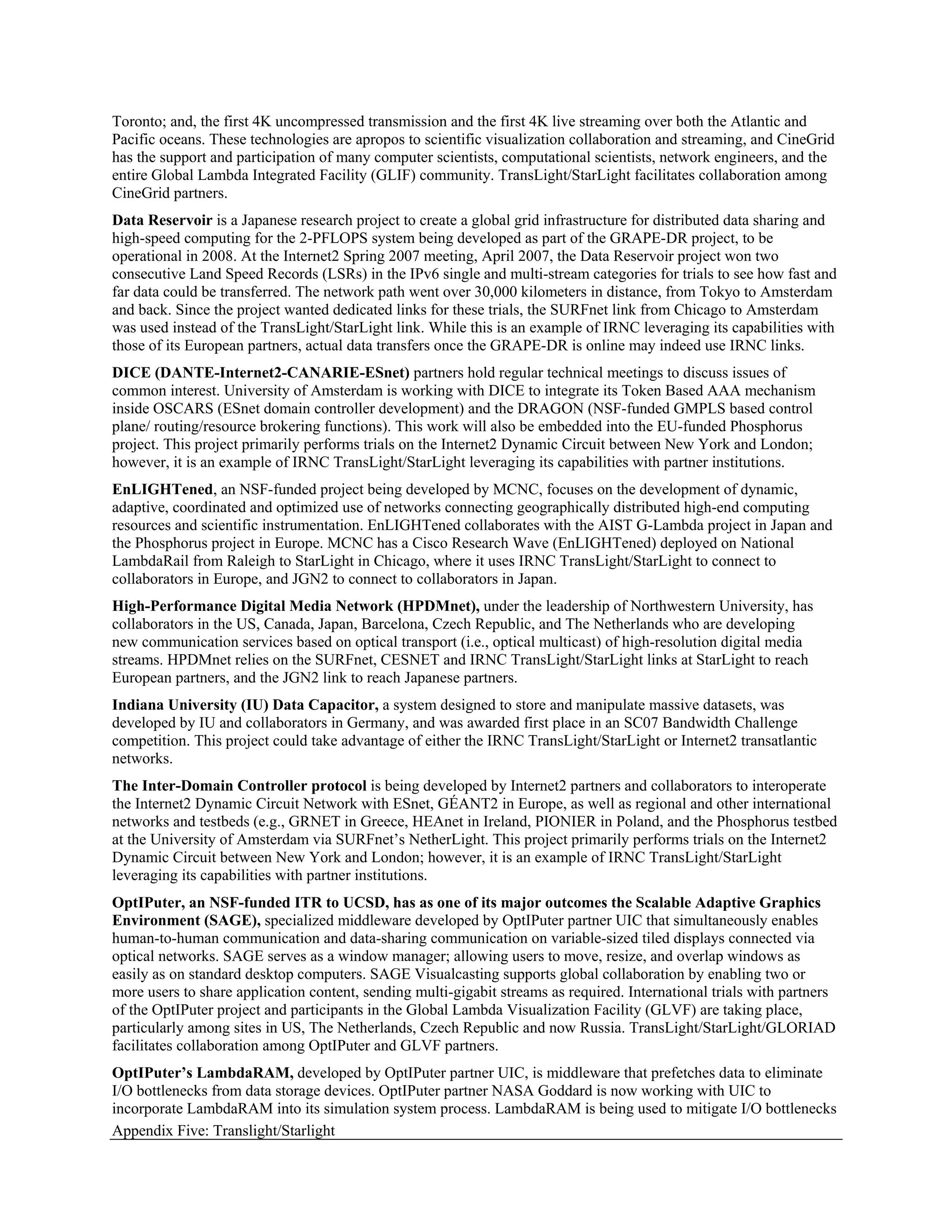 Toronto; and, the first 4K uncompressed transmission and the first 4K live streaming over both the Atlantic and
Pacific oceans. These technologies are apropos to scientific visualization collaboration and streaming, and CineGrid
has the support and participation of many computer scientists, computational scientists, network engineers, and the
entire Global Lambda Integrated Facility (GLIF) community. TransLight/StarLight facilitates collaboration among
CineGrid partners.
Data Reservoir is a Japanese research project to create a global grid infrastructure for distributed data sharing and
high-speed computing for the 2-PFLOPS system being developed as part of the GRAPE-DR project, to be
operational in 2008. At the Internet2 Spring 2007 meeting, April 2007, the Data Reservoir project won two
consecutive Land Speed Records (LSRs) in the IPv6 single and multi-stream categories for trials to see how fast and
far data could be transferred. The network path went over 30,000 kilometers in distance, from Tokyo to Amsterdam
and back. Since the project wanted dedicated links for these trials, the SURFnet link from Chicago to Amsterdam
was used instead of the TransLight/StarLight link. While this is an example of IRNC leveraging its capabilities with
those of its European partners, actual data transfers once the GRAPE-DR is online may indeed use IRNC links.
DICE (DANTE-Internet2-CANARIE-ESnet) partners hold regular technical meetings to discuss issues of
common interest. University of Amsterdam is working with DICE to integrate its Token Based AAA mechanism
inside OSCARS (ESnet domain controller development) and the DRAGON (NSF-funded GMPLS based control
plane/ routing/resource brokering functions). This work will also be embedded into the EU-funded Phosphorus
project. This project primarily performs trials on the Internet2 Dynamic Circuit between New York and London;
however, it is an example of IRNC TransLight/StarLight leveraging its capabilities with partner institutions.
EnLIGHTened, an NSF-funded project being developed by MCNC, focuses on the development of dynamic,
adaptive, coordinated and optimized use of networks connecting geographically distributed high-end computing
resources and scientific instrumentation. EnLIGHTened collaborates with the AIST G-Lambda project in Japan and
the Phosphorus project in Europe. MCNC has a Cisco Research Wave (EnLIGHTened) deployed on National
LambdaRail from Raleigh to StarLight in Chicago, where it uses IRNC TransLight/StarLight to connect to
collaborators in Europe, and JGN2 to connect to collaborators in Japan.
High-Performance Digital Media Network (HPDMnet), under the leadership of Northwestern University, has
collaborators in the US, Canada, Japan, Barcelona, Czech Republic, and The Netherlands who are developing
new communication services based on optical transport (i.e., optical multicast) of high-resolution digital media
streams. HPDMnet relies on the SURFnet, CESNET and IRNC TransLight/StarLight links at StarLight to reach
European partners, and the JGN2 link to reach Japanese partners.
Indiana University (IU) Data Capacitor, a system designed to store and manipulate massive datasets, was
developed by IU and collaborators in Germany, and was awarded first place in an SC07 Bandwidth Challenge
competition. This project could take advantage of either the IRNC TransLight/StarLight or Internet2 transatlantic
networks.
The Inter-Domain Controller protocol is being developed by Internet2 partners and collaborators to interoperate
the Internet2 Dynamic Circuit Network with ESnet, GÉANT2 in Europe, as well as regional and other international
networks and testbeds (e.g., GRNET in Greece, HEAnet in Ireland, PIONIER in Poland, and the Phosphorus testbed
at the University of Amsterdam via SURFnet’s NetherLight. This project primarily performs trials on the Internet2
Dynamic Circuit between New York and London; however, it is an example of IRNC TransLight/StarLight
leveraging its capabilities with partner institutions.
OptIPuter, an NSF-funded ITR to UCSD, has as one of its major outcomes the Scalable Adaptive Graphics
Environment (SAGE), specialized middleware developed by OptIPuter partner UIC that simultaneously enables
human-to-human communication and data-sharing communication on variable-sized tiled displays connected via
optical networks. SAGE serves as a window manager; allowing users to move, resize, and overlap windows as
easily as on standard desktop computers. SAGE Visualcasting supports global collaboration by enabling two or
more users to share application content, sending multi-gigabit streams as required. International trials with partners
of the OptIPuter project and participants in the Global Lambda Visualization Facility (GLVF) are taking place,
particularly among sites in US, The Netherlands, Czech Republic and now Russia. TransLight/StarLight/GLORIAD
facilitates collaboration among OptIPuter and GLVF partners.
OptIPuter’s LambdaRAM, developed by OptIPuter partner UIC, is middleware that prefetches data to eliminate
I/O bottlenecks from data storage devices. OptIPuter partner NASA Goddard is now working with UIC to
incorporate LambdaRAM into its simulation system process. LambdaRAM is being used to mitigate I/O bottlenecks
Appendix Five: Translight/Starlight
 