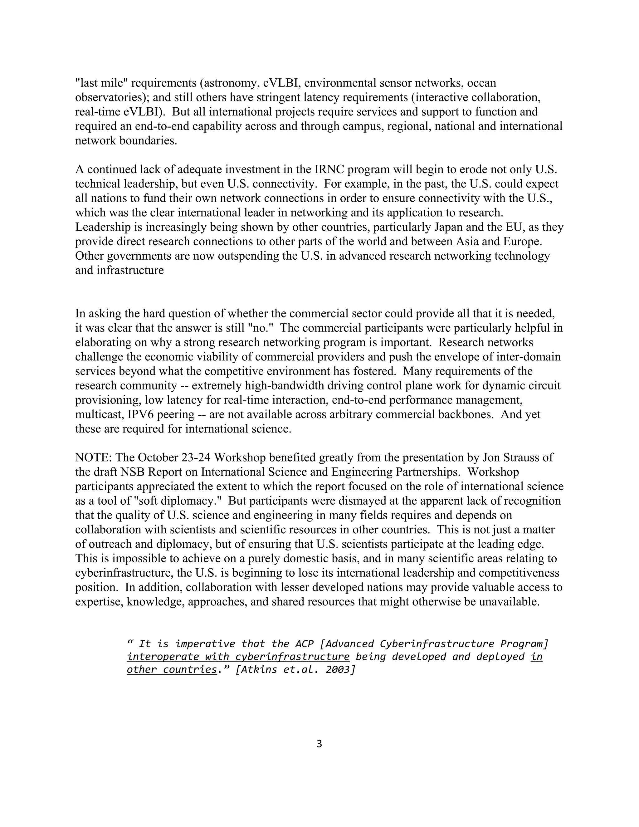 "last mile" requirements (astronomy, eVLBI, environmental sensor networks, ocean
observatories); and still others have stringent latency requirements (interactive collaboration,
real-time eVLBI). But all international projects require services and support to function and
required an end-to-end capability across and through campus, regional, national and international
network boundaries.

A continued lack of adequate investment in the IRNC program will begin to erode not only U.S.
technical leadership, but even U.S. connectivity. For example, in the past, the U.S. could expect
all nations to fund their own network connections in order to ensure connectivity with the U.S.,
which was the clear international leader in networking and its application to research.
Leadership is increasingly being shown by other countries, particularly Japan and the EU, as they
provide direct research connections to other parts of the world and between Asia and Europe.
Other governments are now outspending the U.S. in advanced research networking technology
and infrastructure


In asking the hard question of whether the commercial sector could provide all that it is needed,
it was clear that the answer is still "no." The commercial participants were particularly helpful in
elaborating on why a strong research networking program is important. Research networks
challenge the economic viability of commercial providers and push the envelope of inter-domain
services beyond what the competitive environment has fostered. Many requirements of the
research community -- extremely high-bandwidth driving control plane work for dynamic circuit
provisioning, low latency for real-time interaction, end-to-end performance management,
multicast, IPV6 peering -- are not available across arbitrary commercial backbones. And yet
these are required for international science.

NOTE: The October 23-24 Workshop benefited greatly from the presentation by Jon Strauss of
the draft NSB Report on International Science and Engineering Partnerships. Workshop
participants appreciated the extent to which the report focused on the role of international science
as a tool of "soft diplomacy." But participants were dismayed at the apparent lack of recognition
that the quality of U.S. science and engineering in many fields requires and depends on
collaboration with scientists and scientific resources in other countries. This is not just a matter
of outreach and diplomacy, but of ensuring that U.S. scientists participate at the leading edge.
This is impossible to achieve on a purely domestic basis, and in many scientific areas relating to
cyberinfrastructure, the U.S. is beginning to lose its international leadership and competitiveness
position. In addition, collaboration with lesser developed nations may provide valuable access to
expertise, knowledge, approaches, and shared resources that might otherwise be unavailable.


          “ It is imperative that the ACP [Advanced Cyberinfrastructure Program] 
          interoperate with cyberinfrastructure being developed and deployed in 
          other countries.” [Atkins et.al. 2003]




                                                 3 

 
 