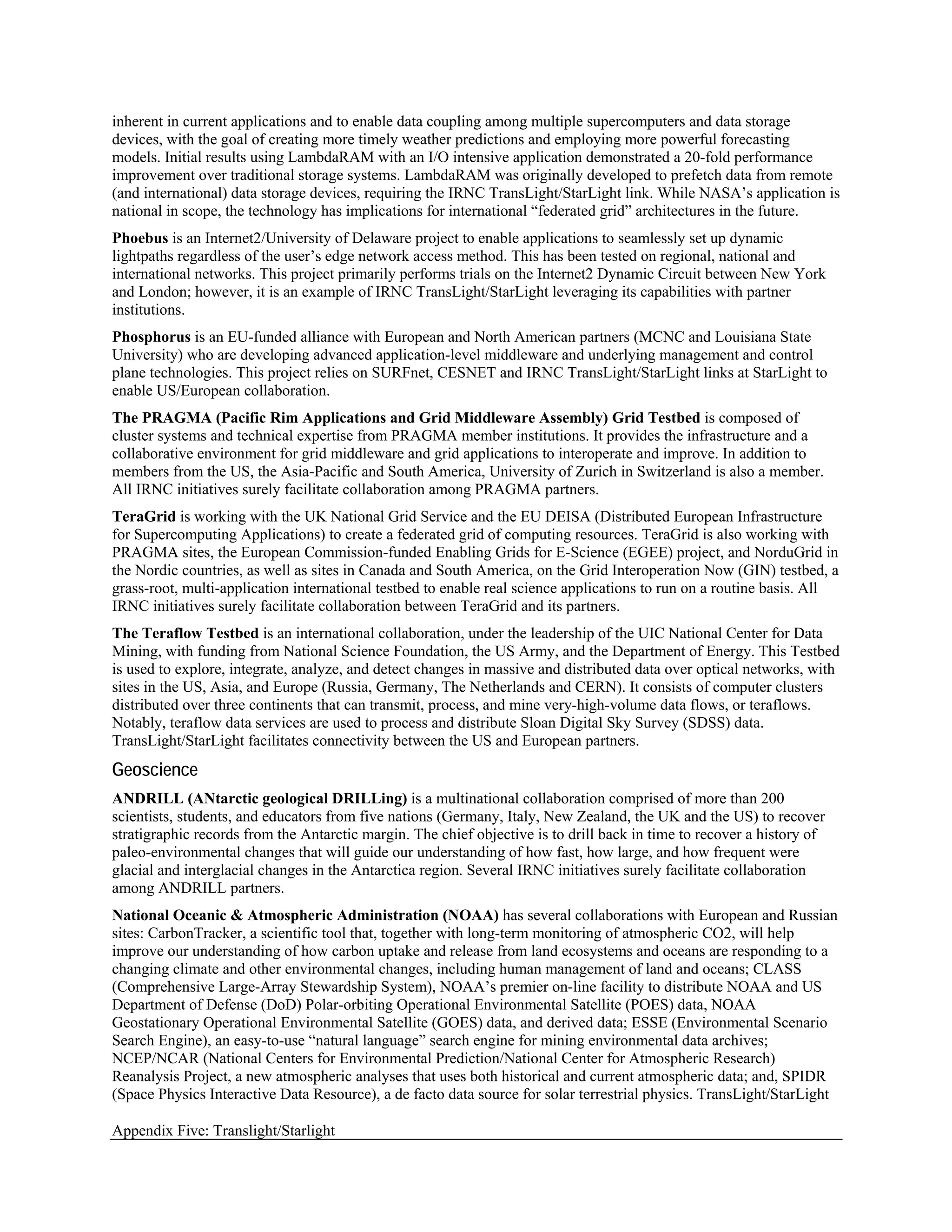 inherent in current applications and to enable data coupling among multiple supercomputers and data storage
devices, with the goal of creating more timely weather predictions and employing more powerful forecasting
models. Initial results using LambdaRAM with an I/O intensive application demonstrated a 20-fold performance
improvement over traditional storage systems. LambdaRAM was originally developed to prefetch data from remote
(and international) data storage devices, requiring the IRNC TransLight/StarLight link. While NASA’s application is
national in scope, the technology has implications for international “federated grid” architectures in the future.
Phoebus is an Internet2/University of Delaware project to enable applications to seamlessly set up dynamic
lightpaths regardless of the user’s edge network access method. This has been tested on regional, national and
international networks. This project primarily performs trials on the Internet2 Dynamic Circuit between New York
and London; however, it is an example of IRNC TransLight/StarLight leveraging its capabilities with partner
institutions.
Phosphorus is an EU-funded alliance with European and North American partners (MCNC and Louisiana State
University) who are developing advanced application-level middleware and underlying management and control
plane technologies. This project relies on SURFnet, CESNET and IRNC TransLight/StarLight links at StarLight to
enable US/European collaboration.
The PRAGMA (Pacific Rim Applications and Grid Middleware Assembly) Grid Testbed is composed of
cluster systems and technical expertise from PRAGMA member institutions. It provides the infrastructure and a
collaborative environment for grid middleware and grid applications to interoperate and improve. In addition to
members from the US, the Asia-Pacific and South America, University of Zurich in Switzerland is also a member.
All IRNC initiatives surely facilitate collaboration among PRAGMA partners.
TeraGrid is working with the UK National Grid Service and the EU DEISA (Distributed European Infrastructure
for Supercomputing Applications) to create a federated grid of computing resources. TeraGrid is also working with
PRAGMA sites, the European Commission-funded Enabling Grids for E-Science (EGEE) project, and NorduGrid in
the Nordic countries, as well as sites in Canada and South America, on the Grid Interoperation Now (GIN) testbed, a
grass-root, multi-application international testbed to enable real science applications to run on a routine basis. All
IRNC initiatives surely facilitate collaboration between TeraGrid and its partners.
The Teraflow Testbed is an international collaboration, under the leadership of the UIC National Center for Data
Mining, with funding from National Science Foundation, the US Army, and the Department of Energy. This Testbed
is used to explore, integrate, analyze, and detect changes in massive and distributed data over optical networks, with
sites in the US, Asia, and Europe (Russia, Germany, The Netherlands and CERN). It consists of computer clusters
distributed over three continents that can transmit, process, and mine very-high-volume data flows, or teraflows.
Notably, teraflow data services are used to process and distribute Sloan Digital Sky Survey (SDSS) data.
TransLight/StarLight facilitates connectivity between the US and European partners.
Geoscience
ANDRILL (ANtarctic geological DRILLing) is a multinational collaboration comprised of more than 200
scientists, students, and educators from five nations (Germany, Italy, New Zealand, the UK and the US) to recover
stratigraphic records from the Antarctic margin. The chief objective is to drill back in time to recover a history of
paleo-environmental changes that will guide our understanding of how fast, how large, and how frequent were
glacial and interglacial changes in the Antarctica region. Several IRNC initiatives surely facilitate collaboration
among ANDRILL partners.
National Oceanic & Atmospheric Administration (NOAA) has several collaborations with European and Russian
sites: CarbonTracker, a scientific tool that, together with long-term monitoring of atmospheric CO2, will help
improve our understanding of how carbon uptake and release from land ecosystems and oceans are responding to a
changing climate and other environmental changes, including human management of land and oceans; CLASS
(Comprehensive Large-Array Stewardship System), NOAA’s premier on-line facility to distribute NOAA and US
Department of Defense (DoD) Polar-orbiting Operational Environmental Satellite (POES) data, NOAA
Geostationary Operational Environmental Satellite (GOES) data, and derived data; ESSE (Environmental Scenario
Search Engine), an easy-to-use “natural language” search engine for mining environmental data archives;
NCEP/NCAR (National Centers for Environmental Prediction/National Center for Atmospheric Research)
Reanalysis Project, a new atmospheric analyses that uses both historical and current atmospheric data; and, SPIDR
(Space Physics Interactive Data Resource), a de facto data source for solar terrestrial physics. TransLight/StarLight

Appendix Five: Translight/Starlight
 